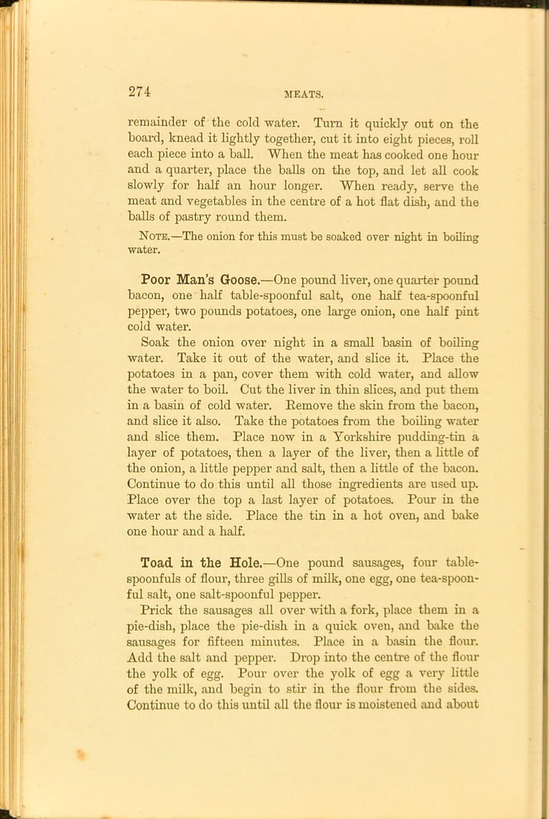 remainder of the cold water. Turn it quickly out on the board, knead it lightly together, cut it into eight pieces, roll each piece into a ball. When the meat has cooked one hour and a quarter, place the balls on the top, and let all cook slowly for half an hour longer. When ready, serve the meat and vegetables in the centre of a hot flat dish, and the balls of pastry round them. Note.—The onion for this must be soaked over night in boiling water. Poor Man’s Goose.—One pound liver, one quarter pound bacon, one half table-spoonful salt, one half tea-spoonful pepper, two pounds potatoes, one large onion, one half pint cold water. Soak the onion over night in a small basin of boiling water. Take it out of the water, and slice it. Place the potatoes in a pan, cover them with cold water, and allow the water to boil. Cut the liver in thin slices, and put them in a basin of cold water. Remove the skin from the bacon, and slice it also. Take the potatoes from the boiling water and slice them. Place now in a Yorkshire pudding-tin a layer of potatoes, then a layer of the liver, then a little of the onion, a little pepper and salt, then a little of the bacon. Continue to do this until all those ingredients are used up. Place over the top a last layer of potatoes. Pour in the water at the side. Place the tin in a hot oven, and bake one hour and a half. Toad in the Hole.—One pound sausages, four table- spoonfuls of flour, three gills of milk, one egg, one tea-spoon- ful salt, one salt-spoonful pepper. Prick the sausages all over with a fork, place them in a pie-dish, place the pie-dish in a quick oven, and bake the sausages for fifteen minutes. Place in a basin the flour. Add the salt and pepper. Drop into the centre of the flour the yolk of egg. Pour over the yolk of egg a very little of the milk, and begin to stir in the flour from the sides. Continue to do this until all the flour is moistened and about