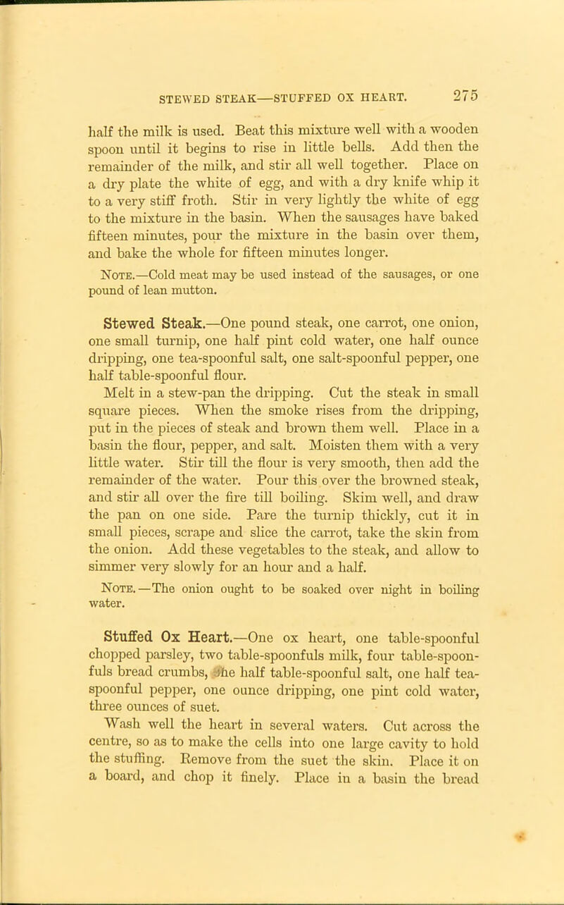 half the milk is used. Beat this mixture well with a wooden spoon until it begins to rise in little bells. Add then the remainder of the milk, and stir all well together. Place on a dry plate the white of egg, and with a dry knife whip it to a very stiff froth. Stir in very lightly the white of egg to the mixture in the basin. When the sausages have baked fifteen minutes, pour the mixture in the basin over them, and bake the whole for fifteen minutes longer. Note.—Cold meat may be used instead of the sausages, or one pound of lean mutton. Stewed Steak.—One pound steak, one cai’rot, one onion, one small turnip, one half pint cold water, one half ounce dripping, one tea-spoonful salt, one salt-spoonful pepper, one half table-spoonful flour. Melt in a stew-pan the dripping. Cut the steak in small square pieces. When the smoke rises from the dripping, put in the pieces of steak and brown them well. Place in a basin the flour, pepper, and salt. Moisten them with a very little water. Stir till the flour is very smooth, then add the remainder of the water. Pour this over the browned steak, and stir all over the fire till boiling. Skim well, and draw the pan on one side. Pare the turnip thickly, cut it in small pieces, scrape and slice the carrot, take the skin from the onion. Add these vegetables to the steak, and allow to simmer very slowly for an hour and a half. Note.—The onion ought to be soaked over night in boiling water. Stuffed Ox Heart.—One ox heart, one table-spoonful chopped parsley, two table-spoonfuls milk, four table-spoon- fuls bread crumbs, ;he half table-spoonful salt, one half tea- spoonful pepper, one ounce dripping, one pint cold water, three ounces of suet. Wash well the heart in several waters. Cut across the centre, so as to make the cells into one large cavity to hold the stuffing. Remove from the suet the skin. Place it on a board, and chop it finely. Place in a basin the bread