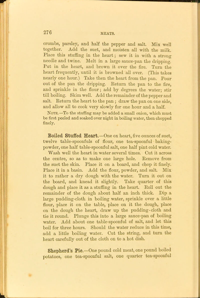crumbs, parsley, and half the pepper and salt. Mix well together. Add the suet, and moisten all with the milk. Place this stuffing in the heart; sew it in with a strong needle and twine. Melt in a large sauce-pan the dripping. Put in the heart, and brown it over the fire. Turn the heart frequently, until it is browned all over. (This takes nearly one hour.) Take then the heart from the pan. Pour out of the pan the dripping. Return the pan to the fire, and sprinkle in the flour; add by degrees the water; stir till boiling. Skim well. Add the remainder of the pepper and salt. Return the heart to the pan ; draw the pan on one side, and allow all to cook very slowly for one hour and a half. Note.—To the stuffing may be added a small onion, which must be first peeled and soaked over night in boiling water, then chopped finely. Boiled Stuffed Heart.—One ox heart, five ounces of suet, twelve table-spoonfuls of flour, one tea-spoonful baking- powder, one half table-spoonful salt, one half pint cold water. Wash well the heart in water several times. Cut it across the centre, so as to make one large hole. Remove from the suet the skin. Place it on a board, and chop it finely. Place it in a basin. Add the flour, powder, and salt. Mix it to rather a dry dough with the water. Turn it out on the board, and knead it slightly. Take quarter of this dough and place it as a stuffing in the heart. Roll out the remainder of the dough about half an inch thick. Dip a large pudding-cloth in boiling water, sprinkle over a little flour, place it on the table, place on it the dough, place on the dough the heart, draw up the pudding-cloth mid tie it round. Plunge this into a large sauce-pan of boiling water. Add about one table-spoonful of salt, and let this boil for three hours. Should the water reduce in this time, add a little boiling water. Cut the string, and turn the heart carefully out of the cloth ou to a hot dish. Shepherd’s Pie.—One pound cold meat, one pound boiled potatoes, one tea-spoonful salt, one quarter tea-spoonful