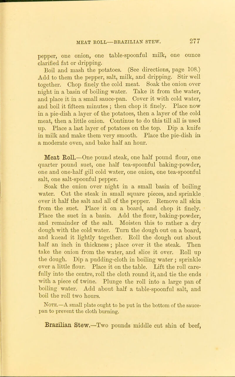 pepper, one onion, one table-spoonful milk, one ounce clarified fat or dripping. Boil and mash the potatoes. (See directions, page 108.) Add to them the pepper, salt, milk, and dripping. Stir well together. Chop finely the cold meat. Soak the onion over night in a basin of boiling water. Take it from the water, and place it in a small sauce-pan. Cover it with cold water, and boil it fifteen minutes ; then chop it finely. Place now in a pie-dish a layer of the potatoes, then a layer of the cold meat, then a little onion. Continue to do this till all is used up. Place a last layer of potatoes on the top. Dip a knife in milk and make them very smooth. Place the pie-dish in a moderate oven, and bake half an hour. Meat Roll.—One pound steak, one half pound flour, one quarter pound suet, one half tea-spoonful baking-powder, one and one-half gill cold water, one onion, one tea-spoonful salt, one salt-spoonful pepper. Soak the onion over night in a small basin of boiling water. Cut the steak in small square pieces, and sprinkle over it half the salt and all of the pepper. Remove all skin from the suet. Place it on a board, and chop it finely. Place the suet in a basin. Add the flour, baking-powder, and remainder of the salt. Moisten this to rather a dry dough with the cold water. Turn the dough out on a board, and knead it lightly together. Roll the dough out about half an inch in thickness ; place over it the steak. Then take the onion from the water, and slice it over. Roll up the dough. Dip a pudding-cloth in boiling water ; sprinkle over a little flour. Place it on the table. Lift the roll care- fully into the centre, roll the cloth round it, and tie the ends with a piece of twine. Plunge the roll into a large pan of boiling water. Add about half a table-spoonful salt, and boil the roll two hours. Note.—A small plate ought to be put in the bottom of the sauce- pan to prevent the cloth burning. Brazilian Stew.—Two pounds middle cut shin of beef,