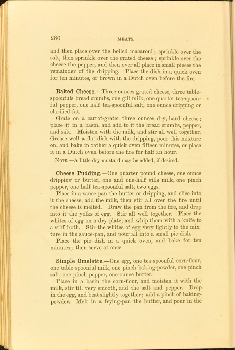 and then place over the boiled macaroni; sprinkle over the salt, then sprinkle over the grated cheese ; sprinkle over the cheese the pepper, and then over all place in small pieces the l’emainder of the dripping. Place the dish in a quick oven for ten minutes, or brown in a Dutch oven before the fire. Baked Cheese.—Three ounces grated cheese, three table- spoonfuls bread crumbs, one gill milk, one quarter tea-spoon- ful pepper, one half tea-spoonful salt, one ounce dripping or clarified fat. Grate on a carrot-grater three ounces dry, hard cheese; place it in a basin, and add to it the bread crumbs, pepper, and salt. Moisten with the milk, and stir all well together. Grease well a flat dish with the dripping, pour this mixture on, and bake in rather a quick oven fifteen minutes, or place it in a Dutch oven before the fire for half an hour. Note.—A little dry mustard may be added, if desired. Cheese Pudding.—One quarter pound cheese, one ounce dripping or butter, one and one-half gills milk, one pinch pepper, one half tea-spoonful salt, two eggs. Place in a sauce-pan the butter or dripping, and slice into it the cheese, add the milk, then stir all over the fire until the cheese is melted. Draw the pan from the fire, and drop into it the yolks of egg. Stir all well together. Place the whites of egg on a dry plate, and whip them with a knife to a stiff froth. Stir the whites of egg very lightly to the mix- ture in the sauce-pan, and pour all into a small pie-dish. Place the pie-dish in a quick oven, and bake for ten minutes; then serve at once. Simple Omelette.—One egg, one tea-spoonful corn-flour, one table-spoonful milk, one pinch baking-powder, one pinch salt, one pinch pepper, one ounce butter. Place in a basin the corn-flour, and moisten it with the milk, stir till very smooth, add the salt and pepper. Drop in the egg, and beat slightly together; add a pinch of baking- powder. Melt in a frying-pan the butter, and pour in the