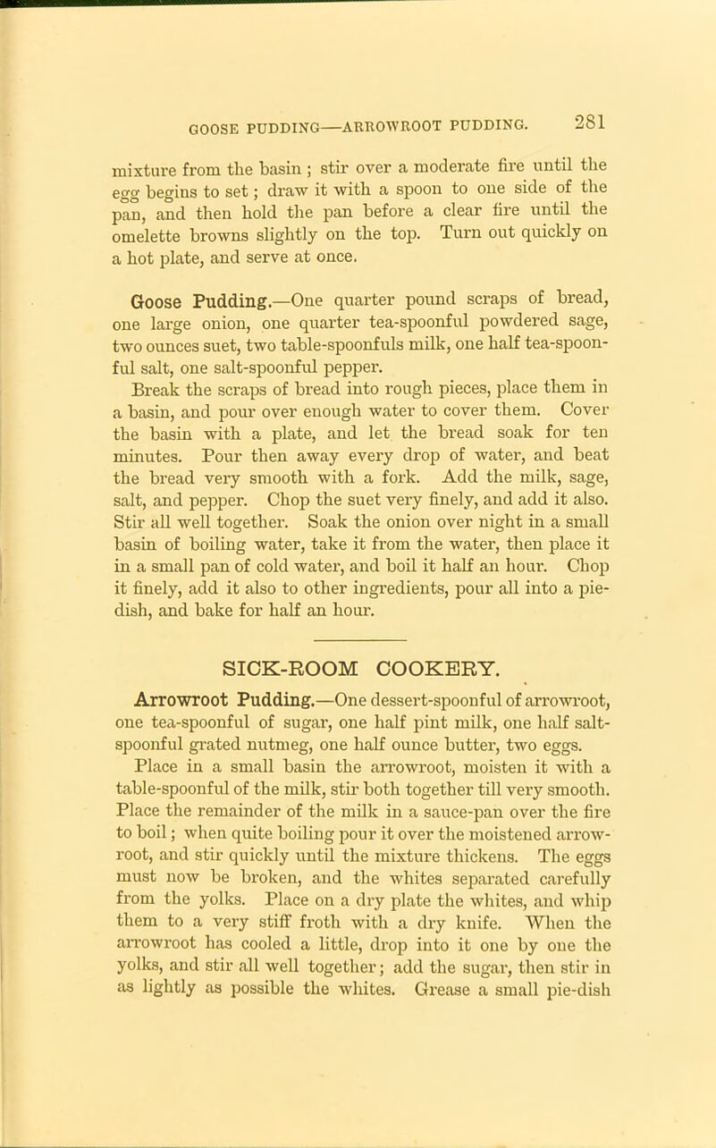 GOOSE PUDDING—ARROWROOT PUDDING. mixture from the basin ; stir over a moderate fire until the ego- begins to set j draw it with a spoon to one side of the pan, and then hold the pan before a clear fire until the omelette browns slightly on the top. Turn out quickly on a hot plate, and serve at once. Goose Pudding.—One quarter pound scraps of bread, one large onion, one quarter tea-spoonful powdered sage, two ounces suet, two table-spoonfuls milk, one half tea-spoon- ful salt, one salt-spoonful pepper. Break the scraps of bread into rough pieces, place them in a basin, and pour over enough water to cover them. Cover the basin with a plate, and let the bread soak for ten minutes. Pour then away every drop of water, and beat the bread very smooth with a fork. Add the milk, sage, salt, and pepper. Chop the suet very finely, and add it also. Stir all well together. Soak the onion over night in a small basin of boiling water, take it from the water, then place it in a small pan of cold water, and boil it half an hour. Chop it finely, add it also to other ingredients, pour all into a pie- dish, and bake for half an hour. SICK-ROOM COOKERY. Arrowroot Pudding.—One dessert-spoonful of arrowroot, one tea-spoonful of sugar, one half pint milk, one half salt- spoonful grated nutmeg, one half ounce butter, two eggs. Place in a small basin the arrowroot, moisten it with a table-spoonful of the milk, stir both together till very smooth. Place the remainder of the milk in a sauce-pan over the fire to boil; when quite boiling pour it over the moistened arrow- root, and stir quickly until the mixture thickens. The eggs must now be broken, and the whites separated carefully from the yolks. Place on a dry plate the whites, and whip them to a very stiff froth with a dry knife. When the arrowroot has cooled a little, drop into it one by one the yolks, and stir all well together; add the sugar, then stir in as lightly as possible the whites. Grease a small pie-dish