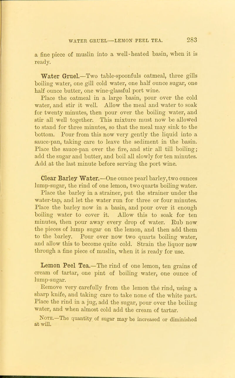 a fine piece of muslin into a well-heated basin, when it is ready. Water Gruel.—Two table-spoonfuls oatmeal, three gills boiling water, one gill cold water, one half ounce sugar, one half ounce butter, one wine-glassful port wine. Place the oatmeal in a large basin, pom- over the cold water, and stir it well. Allow the meal and water to soak for twenty minutes, then pour over the boiling water, and stir all well together. This mixture must now be allowed to stand for three minutes, so that the meal may sink to the bottom. Pour from this now very gently the liquid into a sauce-pan, taking care to leave the sediment in the basin. Place the sauce-pan over the fire, and stir all till boiling; add the sugar and butter, and boil all slowly for ten minutes. Add at the last minute before serving the port wine. Clear Barley Water.—One ounce pearl barley, two ounces lump-sugar, the rind of one lemon, two quarts boiling water. Place the barley in a strainer, put the strainer under the water-tap, and let the water run for three or four minutes. Place the barley now in a basin, and pour over it enough boiling water to cover it. Allow this to soak for ten minutes, then pour away every drop of water. Pub now the pieces of lump sugar’ on the lemon, and then add them to the barley. Pour over now two quarts boiling water, and allow this to become quite cold. Strain the liquor now through a fine piece of muslin, when it is ready for use. Lemon Peel Tea.—The rind of one lemon, ten grains of cream of tartar-, one pint of boiling water, one ounce of lump-sugar. Remove very carefully from the lemon the rind, using a sharp knife, and taking care to take none of the white part. Place the rind in a jug, add the sugar, pour over the boiling water, and when almost cold add the cream of tartar-. Note. The quantity of sugar may be increased or diminished at will.