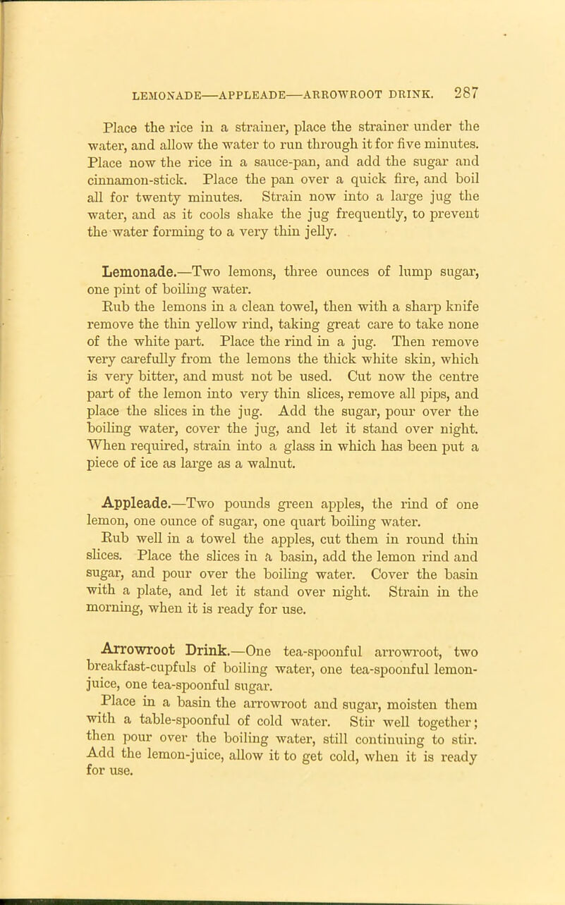 Place the rice in a strainer, place the strainer under the ■water, and allow the water to run through it for five minutes. Place now the rice in a sauce-pan, and add the sugar and cinnamon-stick. Place the pan over a quick fire, and boil all for twenty minutes. Strain now into a large jug the water, and as it cools shake the jug frequently, to prevent the water forming to a very thin jelly. Lemonade.—Two lemons, three ounces of lump sugar, one pint of boiling water. Pub the lemons in a clean towel, then with a sharp knife remove the thin yellow rind, taking great care to take none of the white part. Place the rind in a jug. Then remove very carefully from the lemons the thick white skin, which is very bitter, and must not be used. Cut now the centre part of the lemon into very thin slices, remove all pips, and place the slices in the jug. Add the sugar, pour over the boiling water, cover the jug, and let it stand over night. When required, strain into a glass in which has been put a piece of ice as large as a walnut. Appleade.—Two pounds green apples, the rind of one lemon, one ounce of sugar, one quart boiling water. Eub well in a towel the apples, cut them in round thin slices. Place the slices in a basin, add the lemon rind and sugar, and pour over the boiling water. Cover the basin with a plate, and let it stand over night. Strain in the morning, when it is ready for use. Arrowroot Drink.—One tea-spoonful an’owroot, two breakfast-cupfuls of boiling water, one tea-spoonful lemon- juice, one tea-spoonful sugar. Place in a basin the arrowroot and sugar, moisten them with a table-spoonful of cold water. Stir well together; then pour over the boiling water, still continuing to stir. Add the lemon-juice, allow it to get cold, when it is ready for use.