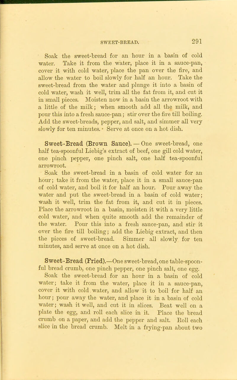 Soak the sweet-bread for an hour in a basin of cold water. Take it from the water, place it in a sauce-pan, cover it with cold water, place the pan over the fire, and allow the water to boil slowly for half an hour. Take the sweet-bread from the water and plunge it into a basin of cold water, wash it well, trim all the fat from it, and cut it in small pieces. Moisten now in a basin the arrowroot with a little of the milk; when smooth add all the milk, and pour this into a fresh sauce-pan; stir over the fire till boiling. Add the sweet-breads, pepper, and salt, and simmer all very slowly for ten minutes. • Serve at once on a hot dish. Sweet-Bread (Brown Sauce). — One sweet-bread, one half tea-spoonful Liebig’s extract of beef, one gill cold water, one pinch pepper, one pinch salt, one half tea-spoonful arrowroot. Soak the sweet-bread in a basin of cold water for an hour; take it from the water, place it in a small sauce-pan of cold water, and boil it for half an hour. Pour away the water and put the sweet-bread in a basin of cold water; wash it well, trim the fat from it, and cut it in pieces. Place the arrowroot in a basin, moisten it with a very little cold water, and when quite smooth add the remainder of the water. Pour this into a fresh sauce-pan, and stir it over the fire till boiling; add the Liebig extract, and then the pieces of sweet-bread. Simmer all slowly for ten minutes, and serve at once on a hot dish. Sweet-Bread (Fried).—One sweet-bread, one table-spoon- ful bread crumb, one pinch pepper, one pinch salt, one egg. Soak the sweet-bread for an hour in a basin of cold water; take it from the water, place it in a sauce-pan, cover it with cold water, and allow it to boil for half an hour; pour away the water, and place it in a basin of cold water; wash it well, and cut it in slices. Beat well on a plate the egg, and roll each slice in it. Place the bread crumb on a paper, and add the pepper and salt. Boll each slice in the bread crumb. Melt in a frying-pan about two