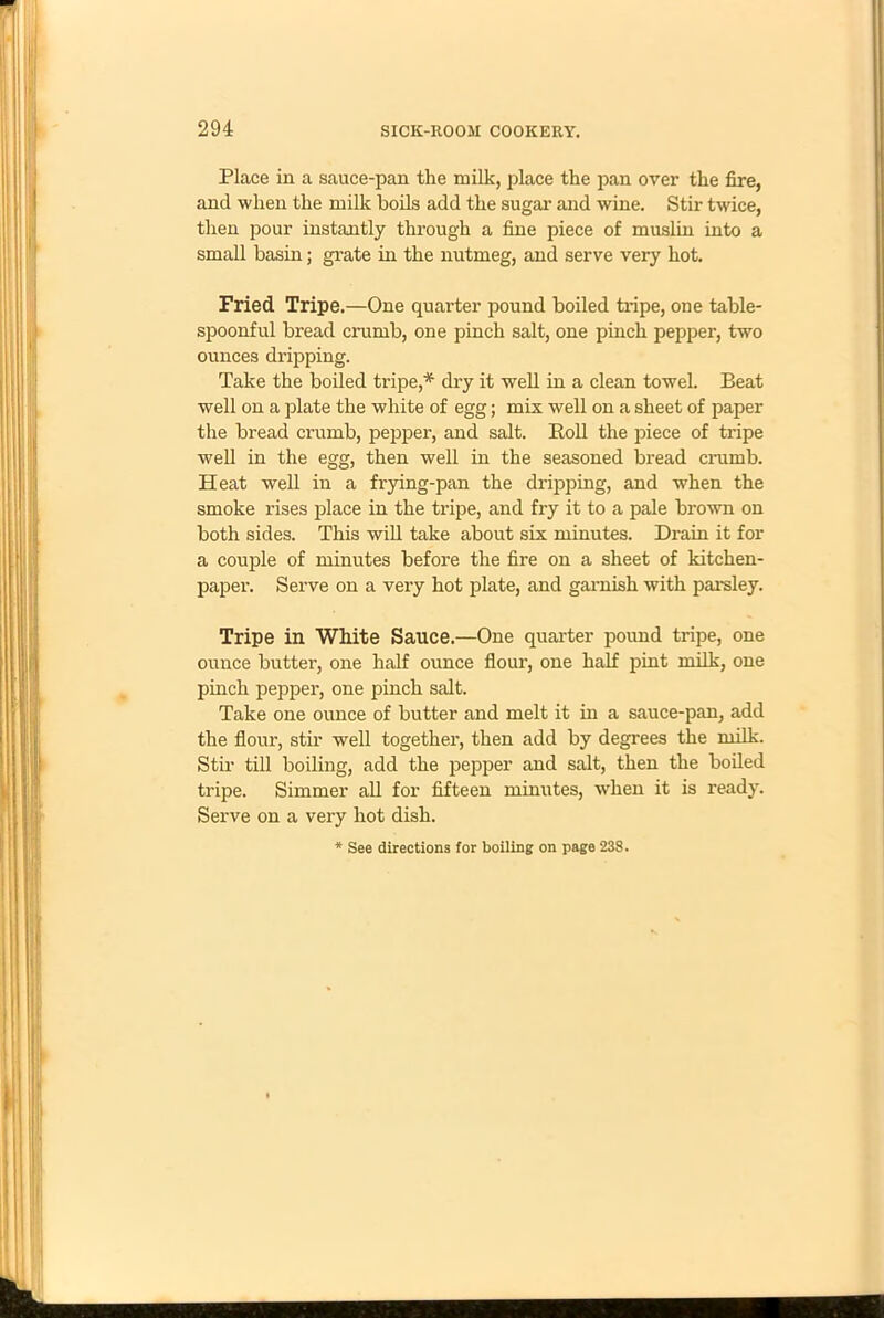 Place in a sauce-pan the milk, place the pan over the fire, and when the milk boils add the sugar and wine. Stir twice, then pour instantly through a fine piece of muslin into a small basin; grate in the nutmeg, and serve very hot. Fried Tripe.—One quarter pound boiled tripe, one table- spoonful bread crumb, one pinch salt, one pinch pepper, two ounces dripping. Take the boiled tripe,* dry it well in a clean towel. Beat well on a plate the white of egg; mix well on a sheet of paper the bread crumb, pepper, and salt. Boll the piece of tripe well in the egg, then well in the seasoned bread crumb. Heat well in a frying-pan the dripping, and when the smoke rises place in the tripe, and fry it to a pale brown on both sides. This will take about six minutes. Drain it for a couple of minutes before the fire on a sheet of kitchen- paper. Serve on a very hot plate, and garnish with parsley. Tripe in White Sauce.—One quarter pound tripe, one ounce buttei’, one half ounce flour, one half pint milk, one pinch pepper, one pinch salt. Take one ounce of butter and melt it in a sauce-pan, add the flour, stir well together, then add by degrees the milk. Stir till boiling, add the pepper and salt, then the boiled tripe. Simmer all for fifteen minutes, when it is ready. Serve on a very hot dish. * See directions for boiling on page 238.