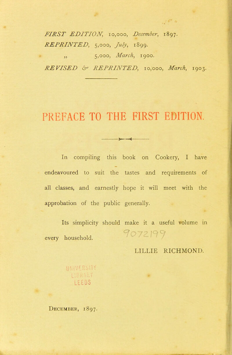 FIRST EDITION, 10,000, December, 1897. REPRINTED, 5,000, July, 1899. „ 5)000) March, 1900. REVISED cr* REPRINTED, 10,000, March, 1903. PREFACE TO THE FIRST EDITION. In compiling this book on Cookery, I have endeavoured to suit the tastes and requirements of all classes, and earnestly hope it will meet with the approbation of the public generally. Its simplicity should make it a useful volume in every household. L,' C i' LElOS 7oy LILLIE RICHMOND. December, 1897.