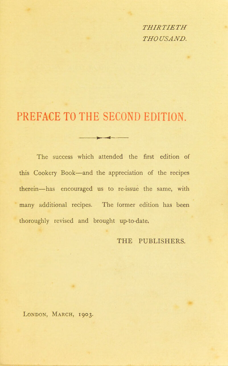 THIRTIETH THOUSAND. PREFACE TO THE SECOND EDITION. < The success which attended the first edition of this Cookery Book—and the appreciation of the recipes therein—has encouraged us to re-issue the same, with many additional recipes. The former edition has been thoroughly revised and brought up-to-date. THE PUBLISHERS. London, March, 1903.