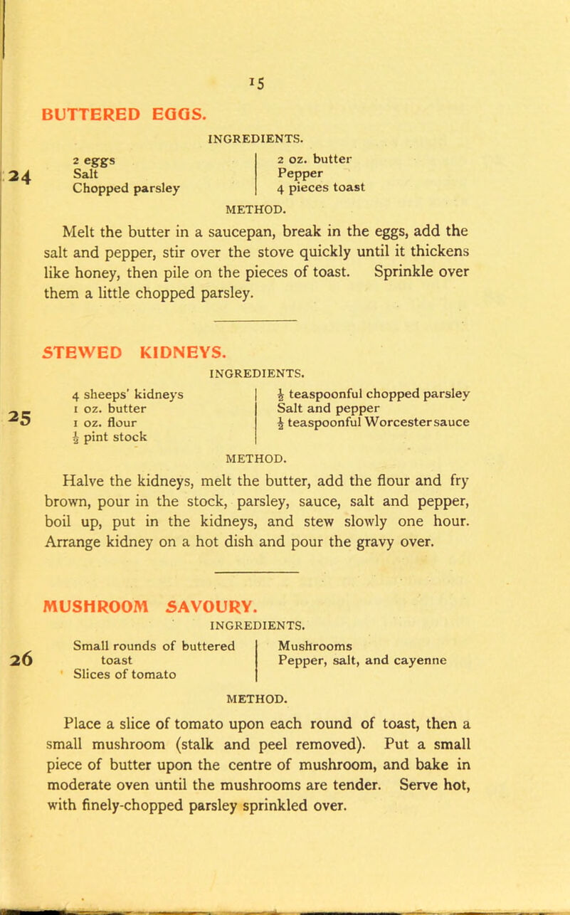 BUTTERED EGGS. 24 2 eggs Salt Chopped parsley INGREDIENTS. 2 oz. butter Pepper 4 pieces toast METHOD. Melt the butter in a saucepan, break in the eggs, add the salt and pepper, stir over the stove quickly until it thickens like honey, then pile on the pieces of toast. Sprinkle over them a little chopped parsley. STEWED KIDNEYS. INGREDIENTS. 25 4 sheeps’ kidneys I oz. butter I oz. flour ^ pint stock ^ teaspoonful chopped parsley Salt and pepper ^ teaspoonful Worcester sauce METHOD. Halve the kidneys, melt the butter, add the flour and fry brown, pour in the stock, parsley, sauce, salt and pepper, boil up, put in the kidneys, and stew slowly one hour. Arrange kidney on a hot dish and pour the gravy over. MUSHROOM SAVOURY. INGREDIENTS. 26 Small rounds of buttered toast ' Slices of tomato Mushrooms Pepper, salt, and cayenne METHOD. Place a slice of tomato upon each round of toast, then a small mushroom (stalk and peel removed). Put a small piece of butter upon the centre of mushroom, and bake in moderate oven until the mushrooms are tender. Serve hot, with finely-chopped parsley sprinkled over.