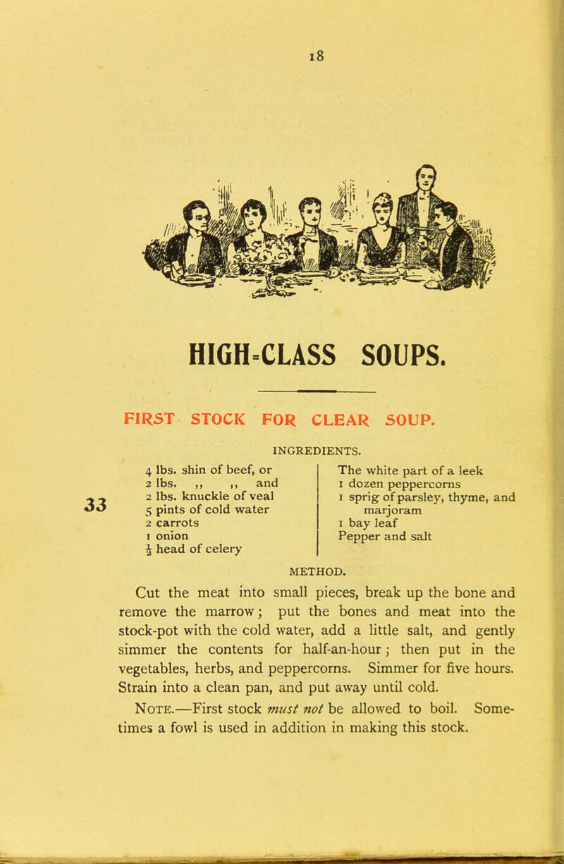 HIGH=CLASS SOUPS. FIRST STOCK FOR CLEAR SOUP. 33 INGREDIENTS. 4 lbs. shin of beef, or 2 lbs. ,, ,, and 2 lbs. knuckle of veal 5 pints of cold water 2 carrots I onion i head of celery The white part of a leek I dozen peppercorns I sprig of parsley, thyme, and marjoram 1 bay leaf Pepper and salt METHOD. Cut the meat into small pieces, break up the bone and remove the marrow; put the bones and meat into the stock-pot with the cold water, add a little salt, and gently simmer the contents for half-an-hour; then put in the vegetables, herbs, and peppercorns. Simmer for five hours. Strain into a clean pan, and put away until cold. Note.—First stock fnusf not be allowed to boil. Some- times a fowl is used in addition in making this stock.