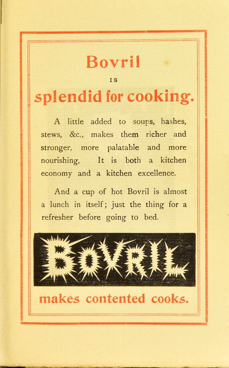 n Bovril I s splendid for cooking. A little added to soups, hashes, stews, &c., makes them richer and stronger, more palatable and more nourishing, It is both a kitchen economy and a kitchen excellence. And a cup of hot Bovril is almost a lunch in itself; just the thing for a refresher before going to bed. makes contented cooks.