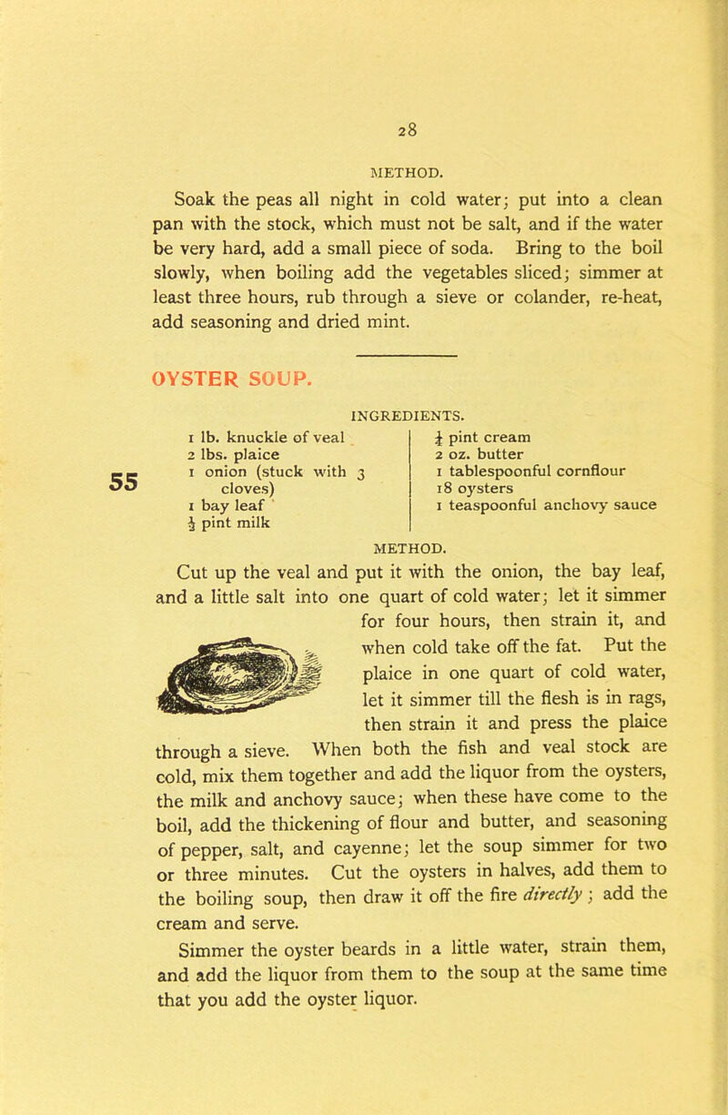 METHOD. Soak the peas all night in cold water; put into a clean pan with the stock, which must not be salt, and if the water be very hard, add a small piece of soda. Bring to the boil slowly, when boiling add the vegetables sliced; simmer at least three hours, rub through a sieve or colander, re-heat, add seasoning and dried mint. OYSTER SOUP. 55 INGREDIENTS. 1 lb. knuckle of veal 2 lbs. plaice I onion (stuck with 3 cloves) I bay leaf ' ^ pint milk ^ pint cream 2 02. butter I tablespoonful cornflour 18 oysters I teaspoonful anchovy sauce METHOD. Cut up the veal and put it with the onion, the bay leaf, and a little salt into one quart of cold water; let it simmer for four hours, then strain it, and when cold take off the fat. Put the plaice in one quart of cold water, let it simmer till the flesh is in rags, then strain it and press the plaice through a sieve. When both the fish and veal stock are cold, mix them together and add the liquor from the oysters, the milk and anchovy sauce; when these have come to the boil, add the thickening of flour and butter, and seasoning of pepper, salt, and cayenne; let the soup simmer for two or three minutes. Cut the oysters in halves, add them to the boiling soup, then draw it off the fire dtreafy ; add the cream and serve. Simmer the oyster beards in a little water, strain them, and add the liquor from them to the soup at the same time that you add the oyster liquor.