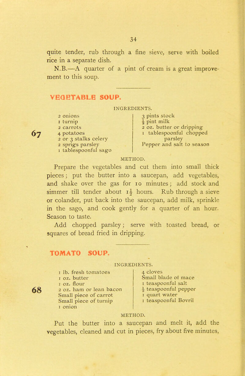 quite tender, rub through a fine sieve, serve with boiled rice in a separate dish. N.B.—A quarter of a pint of cream is a great improve- ment to this soup. VEQETABLE SOUP. INGREDIENTS. 67 2 onions 1 turnip 2 carrots 4 potatoes 2 or 3 stalks celery 2 sprig’s parsley 1 lablespoonful sago 3 pints slock 1 pint milk 2 oz. butter or dripping I tablespoonful chopped parsle)’ Pepper and salt to season METHOD. Prepare the vegetables and cut them into small thick pieces; put the butter into a saucepan, add vegetables, and shake over the gas for 10 minutes; add stock and simmer till tender about ij hours. Rub through a sieve or colander, put back into the saucepan, add milk, sprinkle in the sago, and cook gently for a quarter of an hour. Season to taste. Add chopped parsley; serve with toasted bread, or squares of bread fried in dripping. TOMATO SOUP. 68 INGREDIENTS. 1 lb. fresh tomatoes I oz. butter 1 oz. flour 2 oz. ham or lean bacon Small piece of carrot Small piece of turnip 1 onion 4 cloves Small blade ot mace I teaspoonful salt J teaspoonful pepper I quart water I teaspoon ful Bovril METHOD. Put the butter into a saucepan and melt it, add the vegetables, cleaned and cut in pieces, fry about five minutes.