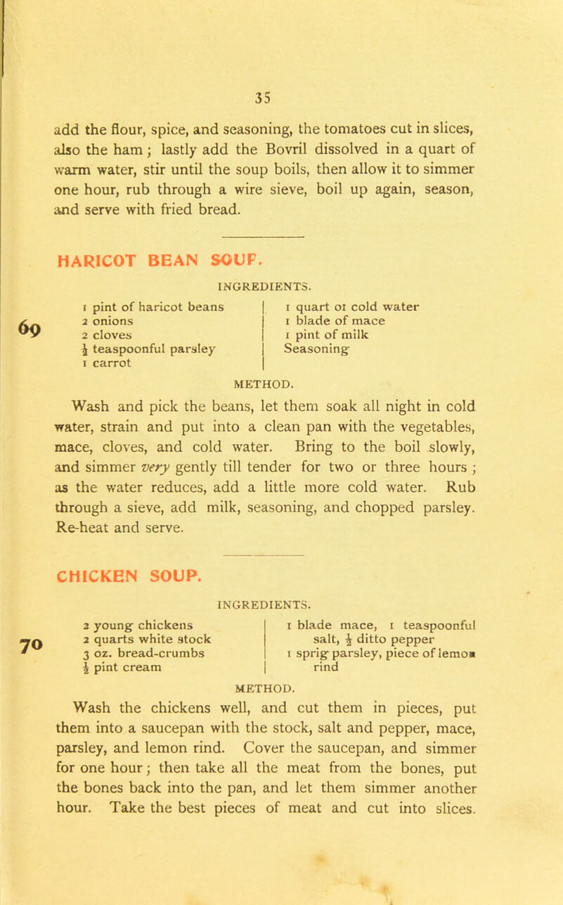 add the flour, spice, and seasoning, the tomatoes cut in slices, also the ham; lastly add the Bovril dissolved in a quart of warm water, stir until the soup boils, then allow it to simmer one hour, rub through a wire sieve, boil up again, season, wid serve with fried bread. HARICOT BEAN SOUP. 69 INGREDIENTS. 1 pint of haricot beans 2 onions 2 cloves i teaspoonful parsley I carrot I quart oi cold water I blade of mace 1 pint of milk Seasoning- METHOD. Wash and pick the beans, let them soak all night in cold water, strain and put into a clean pan with the vegetables, mace, cloves, and cold water. Bring to the boil slowly, and simmer very gently till tender for two or three hours ; as the water reduces, add a little more cold water. Rub through a sieve, add milk, seasoning, and chopped parsley. Re-heat and serve. CHICKEN SOUP. INGREDIENTS. 70 3 young chickens 2 quarts white stock 3 oz. bread-crumbs \ pint cream I blade mace, i teaspoonful salt, ^ ditto pepper 1 sprig parsley, piece of lemoa rind METHOD. Wash the chickens well, and cut them in pieces, put them into a saucepan with the stock, salt and pepper, mace, parsley, and lemon rind. Cover the saucepan, and simmer for one hour; then take all the meat from the bones, put the bones back into the pan, and let them simmer another hour. Take the best pieces of meat and cut into slices.