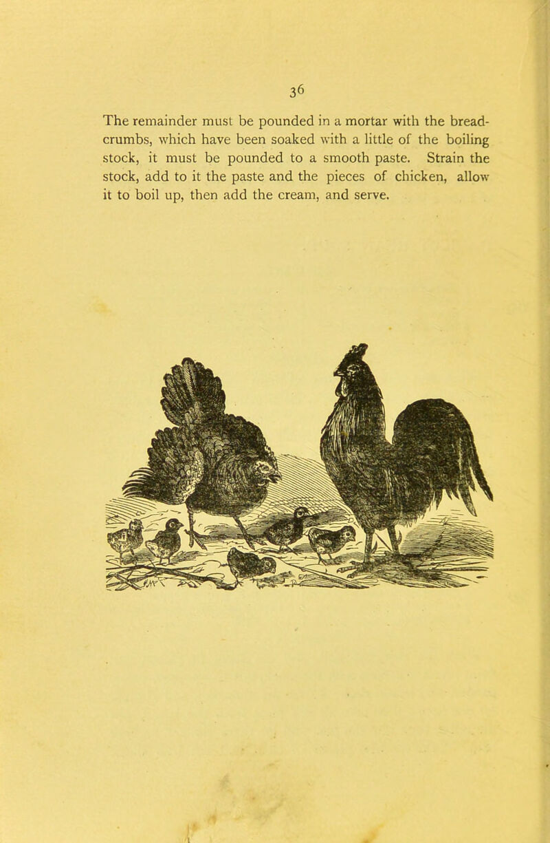 The remainder must be pounded in a mortar with the bread- crumbs, which have been soaked with a little of the boiling stock, it must be pounded to a smooth paste. Strain the stock, add to it the paste and the pieces of chicken, allow it to boil up, then add the cream, and serve.