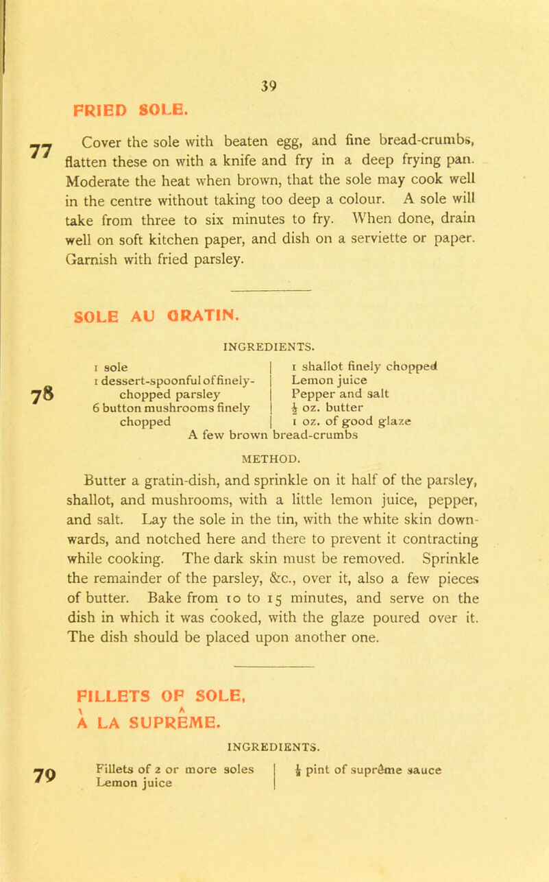 PRIED SOLE. Cover the sole with beaten egg, and fine bread-crumbs, flatten these on with a knife and fry in a deep frying pan. Moderate the heat when brown, that the sole may cook well in the centre without taking too deep a colour. A sole will uke from three to six minutes to fry. When done, drain well on soft kitchen paper, and dish on a serviette or paper. Garnish with fried parsley. SOLE AU ORATIN. 78 INGREDIENTS. I sole I dessert-spoonful of finely- chopped parsley 6 button mushrooms finely chopped A few brown bread-crumbs I shallot finely chopped Lemon juice Pepper and salt 4 oz. butter oz. of good glaze METHOD. Butter a gratin-dish, and sprinkle on it half of the parsley, shallot, and mushrooms, with a little lemon juice, pepper, and salt. I^y the sole in the tin, with the white skin down- wards, and notched here and there to prevent it contracting while cooking. The dark skin must be removed. Sprinkle the remainder of the parsley, &c., over it, also a few pieces of butter. Bake from lo to 15 minutes, and serve on the dish in which it was cooked, with the glaze poured over it. The dish should be placed upon another one. FILLETS OP SOLE, A LA SUPREME. 79 INGREDIENTS. Fillets of 2 or more soles Lemon juice J pint of .supreme sauce
