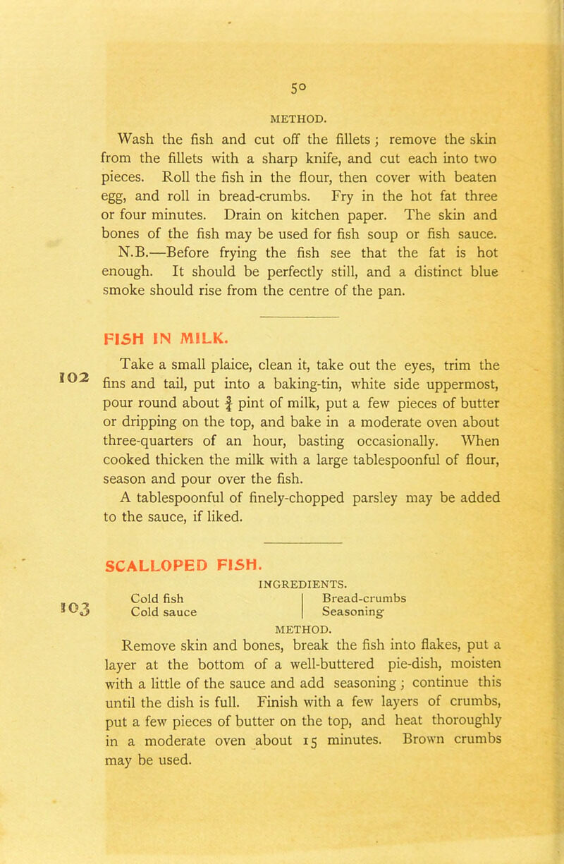 5° METHOD. Wash the fish and cut off the fillets; remove the skin from the fillets with a sharp knife, and cut each into two pieces. Roll the fish in the flour, then cover with beaten egg, and roll in bread-crumbs. Fry in the hot fat three or four minutes. Drain on kitchen paper. The skin and bones of the fish may be used for fish soup or fish sauce. N.B.—Before frying the fish see that the fat is hot enough. It should be perfectly still, and a distinct blue smoke should rise from the centre of the pan. FISH IN MILK. Take a small plaice, clean it, take out the eyes, trim the fins and tail, put into a baking-tin, white side uppermost, pour round about f pint of milk, put a few pieces of butter or dripping on the top, and bake in a moderate oven about three-quarters of an hour, basting occasionally. When cooked thicken the milk with a large tablespoonful of flour, season and pour over the fish. A tablespoonful of finely-chopped parsley may be added to the sauce, if liked. SCALLOPED FISH. INGREDIENTS. Cold fish Bread-crumbs O3 Cold sauce Seasoning METHOD. Remove skin and bones, break the fish into flakes, put a layer at the bottom of a well-buttered pie-dish, moisten with a little of the sauce and add seasoning ; continue this until the dish is full. Finish with a few layers of crumbs, put a few pieces of butter on the top, and heat thoroughly in a moderate oven about 15 minutes. Brown crumbs may be used.