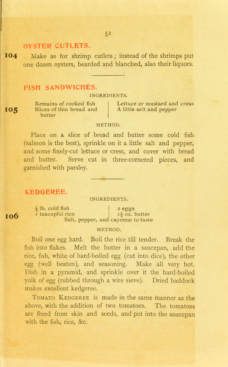 OYSTER CUTLETS. 104 Make as for shrimp cutlets; instead of the shrimps put one dozen oysters, bearded and blanched, also their liquors. FISH SANDWICHES. INGREDIENTS. 105 Remains of cooked fish Slices of thin bread and butter Lettuce or mustard and cress A little salt and pepper METHOD. Place on a slice of bread and butter some cold fish (salmon is the best), sprinkle on it a little salt and pepper, and some finely-cut lettuce or cress, and cover with bread and butter. Serve cut in three-cornered pieces, and garnished with parsley. KEDGEREE. INGREDIENTS. ^ lb. cold fish I 2 eggs 1 teacupful rice j oz. butter Salt, pepper, and cayenne to taste METHOD. Boil one egg hard. Boil the rice till tender. Break the fish into flakes. Melt the butter in a saucepan, add the rice, fish, white of hard-boiled egg (cut into dice), the other egg (well beaten), and seasoning. Make all very hot. Dish in a pyramid, and sprinkle over it the hard-boiled yolk of egg (rubbed through a wire sieve). Dried haddock makes excellent kedgeree. Tomato Kedgeree is made in the same manner as the above, with the addition of two tomatoes. The tomatoes are freed from skin and seeds, and put into the saucepan with the fish, rice, &c.