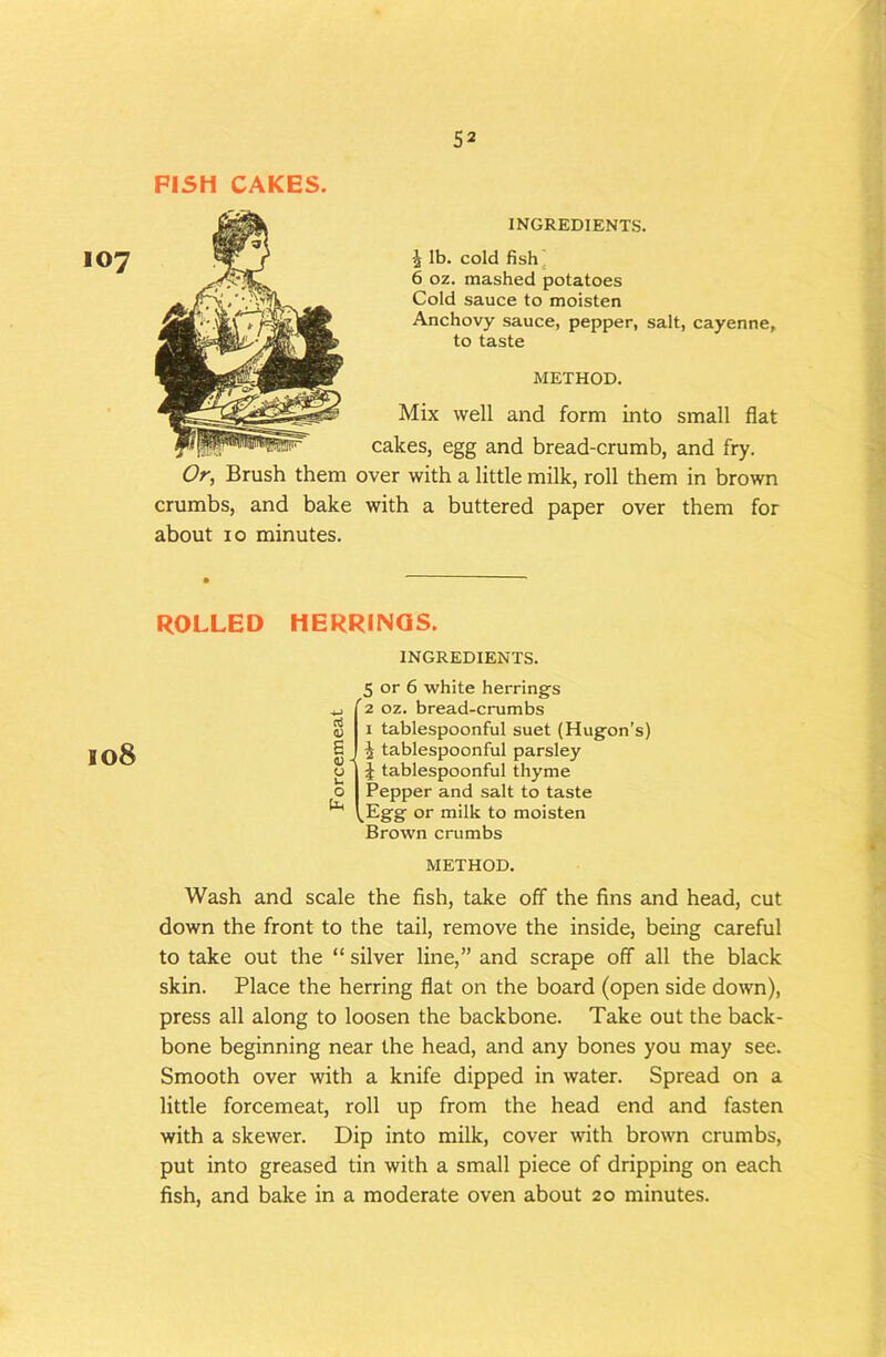 PISH CAKES. 107 INGREDIENTS. J lb. cold fish^ 6 oz. mashed potatoes Cold sauce to moisten Anchovy sauce, pepper, salt, cayenne, to taste METHOD. Mix well and form into small flat cakes, egg and bread-crumb, and fry. Or, Brush them over with a little milk, roll them in brown crumbs, and bake with a buttered paper over them for about 10 minutes. ROLLED HERRINGS. 108 INGREDIENTS. <u B (U o u o 5 or 6 white herrings '2 oz. bread-crumbs I tablespoonful suet (Hugon’s) i tablespoonful parsley I J tablespoonful thyme I Pepper and salt to taste \,Egg or milk to moisten Brown crumbs METHOD. Wash and scale the fish, take off the fins and head, cut down the front to the tail, remove the inside, being careful to take out the “ silver line,” and scrape off all the black skin. Place the herring flat on the board (open side down), press all along to loosen the backbone. Take out the back- bone beginning near the head, and any bones you may see. Smooth over with a knife dipped in water. Spread on a little forcemeat, roll up from the head end and fasten with a skewer. Dip into milk, cover with brown crumbs, put into greased tin with a small piece of dripping on each fish, and bake in a moderate oven about 20 minutes.