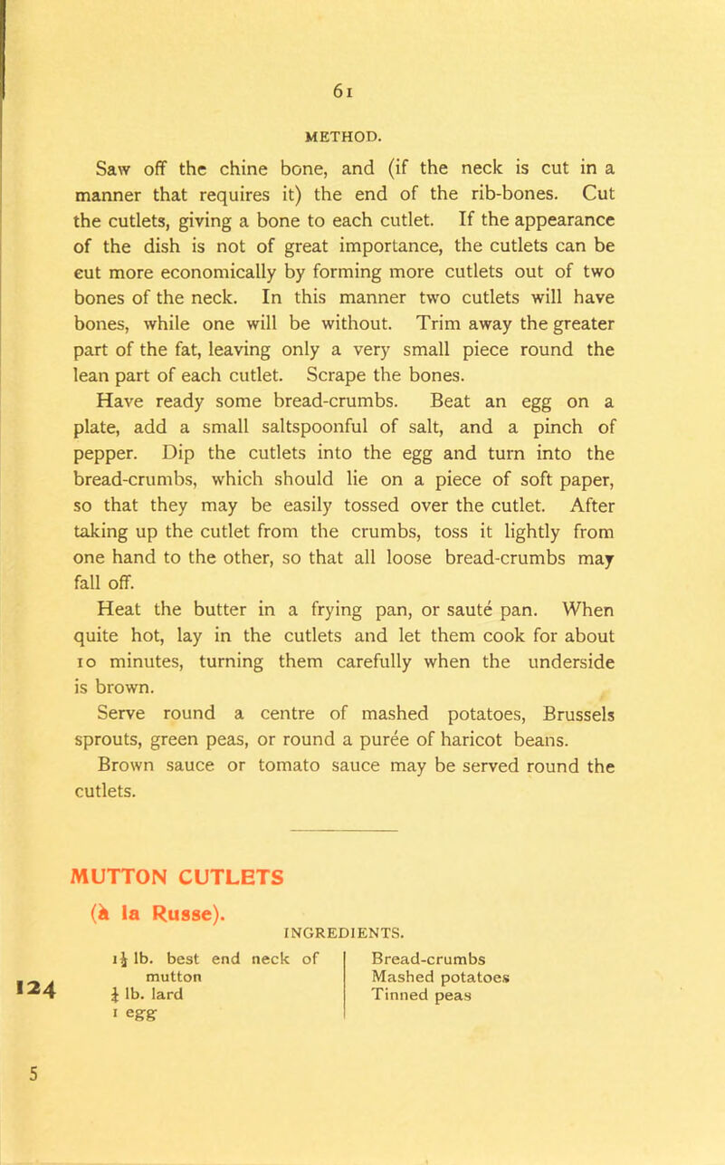 METHOD. Saw off the chine bone, and (if the neck is cut in a manner that requires it) the end of the rib-bones. Cut the cutlets, giving a bone to each cutlet. If the appearance of the dish is not of great importance, the cutlets can be cut more economically by forming more cutlets out of two bones of the neck. In this manner two cutlets will have bones, while one will be without. Trim away the greater part of the fat, leaving only a very small piece round the lean part of each cutlet. Scrape the bones. Have ready some bread-crumbs. Beat an egg on a plate, add a small saltspoonful of salt, and a pinch of pepper. Dip the cutlets into the egg and turn into the bread-crumbs, which should lie on a piece of soft paper, so that they may be easily tossed over the cutlet. After taking up the cutlet from the crumbs, toss it lightly from one hand to the other, so that all loose bread-crumbs may fall off. Heat the butter in a frying pan, or saute pan. When quite hot, lay in the cutlets and let them cook for about lo minutes, turning them carefully when the underside is brown. Serve round a centre of mashed potatoes, Brussels sprouts, green peas, or round a puree of haricot beans. Brown sauce or tomato sauce may be served round the cutlets. MUTTON CUTLETS 124 (k la Russe). INGREDIENTS. lb. best end neck of mutton J lb. lard I egrg Bread-crumbs Mashed potatoes Tinned peas 5