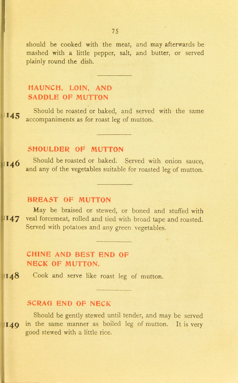 *45 1146 1147 1148 149 should be cooked with the meat, and may afterwards be mashed with a little pepper, salt, and butter, or served plainly round the dish. HAUNCH, LOIN, AND SADDLE OF MUTTON Should be roasted or baked, and served with the same accompaniments as for roast leg of mutton. SHOULDER OF MUTTON Should be roasted or baked. Served with onion sauce, and any of the vegetables suitable for roasted leg of mutton. BREAST OF MUTTON May be braised or stewed, or boned and stuffed with veal forcemeat, rolled and tied with broad tape and roasted. Served with potatoes and any green vegetables. CHINE AND BEST END OF NECK OF MUTTON. Cook and serve like roast leg of mutton. SCRAG END OF NECK Should be gently stewed until tender, and may be served in the same manner as boiled leg of mutton. It is very good stewed with a little rice.