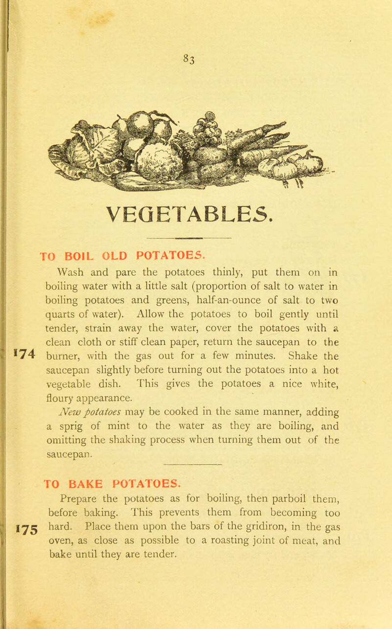 VEGETABLES. I TO BOIL OLD POTATOES. Wash and pare the potatoes thinly, put them on in boiling water with a little salt (proportion of salt to water in boiling potatoes and greens, half-an-ounce of salt to two quarts of water). Allow the potatoes to boil gently until tender, strain away the water, cover the potatoes with a clean cloth or stiff clean paper, return the saucepan to the *74 burner, with the gas out for a few minutes. Shake the saucepan slightly before turning out the potatoes into a hot vegetable dish. This gives the potatoes a nice white, floury appearance. New potatoes may be cooked in the same manner, adding I a sprig of mint to the water as they are boiling, and ■ omitting the shaking process when turning them out of the i saucepan. j TO BAKE POTATOES. ' Prepare the potatoes as for boiling, then parboil them, j before baking. This prevents them from becoming too I lyg hard. Place them upon the bars of the gridiron, in the gas I oven, as close as possible to a roasting joint of meat, and bake until they are tender.