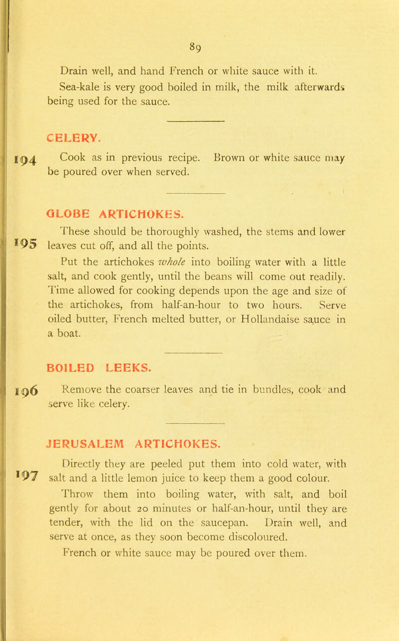 Drain well, and hand French or white sauce with it. Sea-kale is very good boiled in milk, the milk afterwards j being used for the sauce. i i CELERY. j 194 Cook as in previous recipe. Brown or white sauce may be poured over when served. : GLOBE ARTICHOKES. 'f'hese should be thoroughly washed, the stems and lower « 195 leaves cut off, and all the points. Put the artichokes whole into boiling water with a little salt, and cook gently, until the beans will come out readily. Time allowed for cooking depends upon the age and size of the artichokes, from half-an-hour to two hours. Serve oiled butter, French melted butter, or Hollandaise sa.uce in a boat. BOILED LEEKS. ; . . i I <96 Remove the coarser leaves and tie in bundles, cook and ' serve like celery. JERUSALEM ARTICHOKES. Directly they are peeled put them into cold water, with : *97 salt and a little lemon juice to keep them a good colour. Throw them into boiling water, with salt, and boil gently for about 20 minutes or half-an-hour, until they are tender, with the lid on the saucepan. Drain well, and serve at once, as they soon become discoloured. i( French or white sauce may be poured over them.