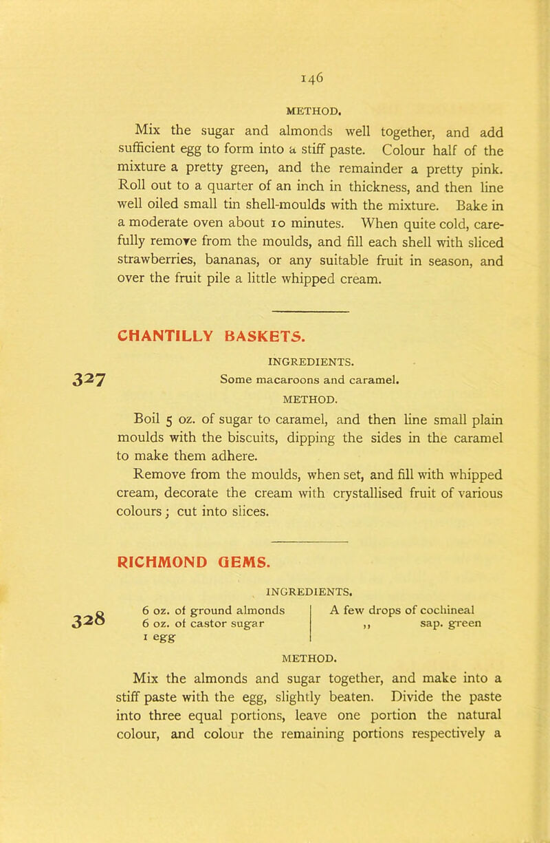 METHOD. Mix the sugar and almonds well together, and add sufficient egg to form into a stiff paste. Colour half of the mixture a pretty green, and the remainder a pretty pink. Roll out to a quarter of an inch in thickness, and then line well oiled small tin shell-moulds with the mixture. Bake in a moderate oven about 10 minutes. When quite cold, care- fully remove from the moulds, and fill each shell with sliced strawberries, bananas, or any suitable fruit in season, and over the fruit pile a little whipped cream. CHANTILLY BASKETS. INGREDIENTS. 327 Some macaroons and caramel. METHOD. Boil 5 oz. of sugar to caramel, and then line small plain moulds with the biscuits, dipping the sides in the caramel to make them adhere. Remove from the moulds, when set, and fill with whipped cream, decorate the cream with crystallised fruit of various colours; cut into slices. RICHMOND GEMS. 328 INGREDIENTS, 6 oz. of ground almonds 6 oz. of castor sugar I egrg A few drops of cochineal ,, sap. green METHOD. Mix the almonds and sugar together, and make into a stiff paste with the egg, slightly beaten. Divide the paste into three equal portions, leave one portion the natural colour, and colour the remaining portions respectively a