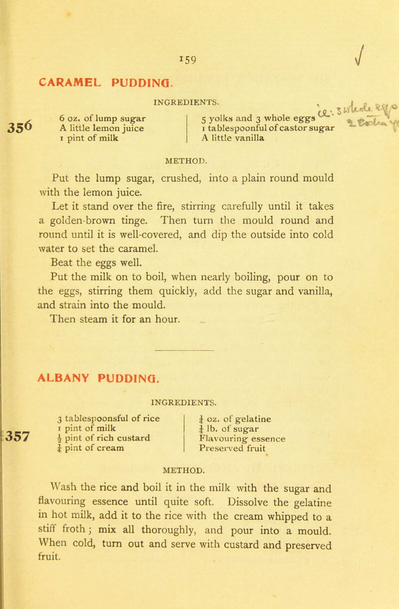 CARAMEL PUDDING. INGREDIENTS. 6 oz. of lump sug’ar A little lemon juice I pint of milk CJL-*. ^ 5 yolks and 3 whole eggs I tablespoonful of castor sug-ar A little vanilla METHOD. Put the lump sugar, crushed, into a plain round mould with the lemon juice. Let it stand over the fire, stirring carefully until it takes a golden-brown tinge. Then turn tlie mould round and round until it is well-covered, and dip the outside into cold water to set the caramel. Beat the eggs well. Put the milk on to boil, when nearly boiling, pour on to the eggs, stirring them quickly, add the sugar and vanilla, and strain into the mould. Then steam it for an hour. Wash the rice and boil it in the milk with the sugar and flavouring essence until quite soft. Dissolve the gelatine in hot milk, add it to the rice with the cream whipped to a stiff froth; mix all thoroughly, and pour into a mould. When cold, turn out and serve with custard and preserved fruit. ALBANY PUDDING. INGREDIENTS. 3 tablespoonsful of rice I pint of milk ^ pint of rich custard i pint of cream i oz. of gelatine J lb. of sugar Flavouring essence Preserved fruit METHOD.