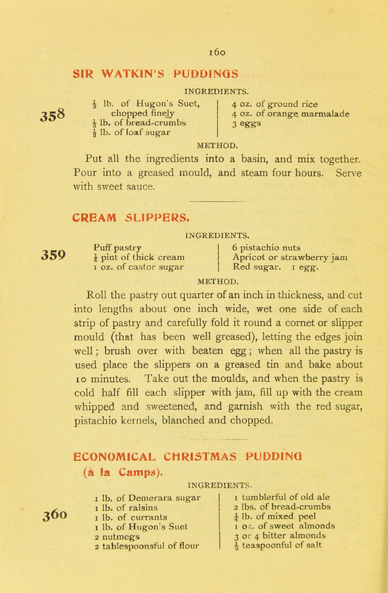 i6o SIR WATKIN’S PUDDINGS 358 INGREDIENTS. J lb. of Hug’on's Suet, chopped finejy i lb. of bread-crumbs lb. of loaf sugar 4 oz. of ground rice 4 oz. of orange marmalade 3 eggs METHOD. Put all the ingredients into a basin, and mix together. Pour into a greased mould, and steam four hours. Serve with sweet sauce. CREAM SLIPPERS. 359 INGREDIENTS. Puff pastry i pint of thick cream I oz. of castor sugar 6 pistachio nuts Apricot or strawberry jam Red sugar, i egg. METHOD. Roll the pastry out quarter of an inch in thickness, and cut into lengths about one inch wide, wet one side of each strip of pastry and carefully fold it round a cornet or slipper mould (that has been well greased), letting the edges join well; brush over with beaten egg; when all the pastry is used place the slippers on a greased tin and bake about 10 minutes. Take out the moulds, and when the pastry is cold half fill each slipper with jam, fill up with the cream whipped and sweetened, and garnish with the red sugar, pistachio kernels, blanched and chopped. ECONOMICAL CHRISTMAS PUDDING 360 (a la Camps). INGREDIENT.S- I lb. of Demerara sugar i lb. of raisins I lb. of currants 1 lb. of Hugon's Suet 2 nutmegs 2 tablespoonsful of flour 1 tumblerful of old ale 2 lbs. of bread-crumbs J lb. of mixed peel 1 oz. of sweet almonds 3 or 4 bitter almonds I teaspoonful of salt