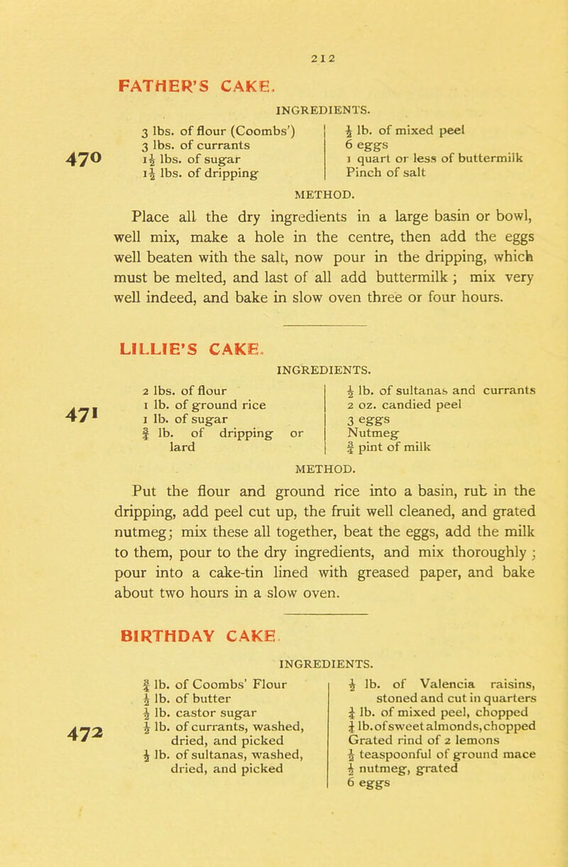 FATHER’S CAKE. 470 INGREDIENTS. 3 lbs. of flour (Coombs’) 3 lbs. of currants lbs. of sugar lbs. of dripping 4 lb. of mixed peel 6 eggs 1 quart or less of buttermilk Pinch of salt METHOD. Place all the dry ingredients in a large basin or bowl, well mix, make a hole in the centre, then add the eggs well beaten with the salt, now pour in the dripping, which must be melted, and last of all add buttermilk ; mix very well indeed, and bake in slow oven three or four hours. 471 LILLIE’S CAKE. INGREDIENTS. 2 lbs. of flour I lb. of ground rice I lb. of sugar I lb. of dripping or lard ^ lb. of sultanas and currants 2 oz. candied peel 3 eggs Nutmeg f pint of milk METHOD. Put the flour and ground rice into a basin, rub in the dripping, add peel cut up, the fruit well cleaned, and grated nutmeg; mix these all together, beat the eggs, add the milk to them, pour to the dry ingredients, and mix thoroughly ; pour into a cake-tin lined with greased paper, and bake about two hours in a slow oven. BIRTHDAY CAKE 472 INGREDIENTS. I lb. of Coombs’ Flour i lb. of butter lb. castor sugar j lb. of currants, washed, dried, and picked i lb. of sultanas, washed, dried, and picked ^ lb. of Valencia raisins, stoned and cut in quarters it lb. of mixed peel, chopped J lb.ofsweetalmonds,chopped Grated rind of 2 lemons ^ teaspoonful of ground mace ^ nutmeg, grated 6 eggs