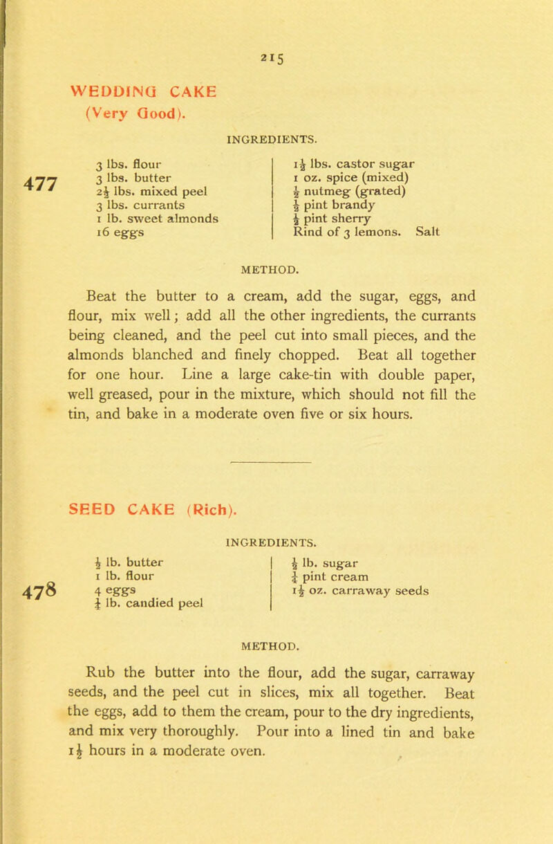 WEDDING CAKE (Very Good). 215 477 INGREDIENTS. 3 lbs. flour 3 lbs. butter 2^ lbs. mixed peel 3 lbs. currants I lb. sweet almonds 16 eggs 1^ lbs. castor sugar 1 oz, spice (mixed) ^ nutmeg (grated) ^ pint brandy ^ pint sherry Rind of 3 lemons. Salt METHOD. Beat the butter to a cream, add the sugar, eggs, and flour, mix well; add all the other ingredients, the currants being cleaned, and the peel cut into small pieces, and the almonds blanched and finely chopped. Beat all together for one hour. Line a large cake-tin with double paper, well greased, pour in the mixture, which should not fill the tin, and bake in a moderate oven five or six hours. SEED CAKE (Rich). INGREDIENTS. i lb. sugar J pint cream 07. carraway seeds METHOD. Rub the butter into the flour, add the sugar, carraway seeds, and the peel cut in slices, mix all together. Beat the eggs, add to them the cream, pour to the dry ingredients, and mix very thoroughly. Pour into a lined tin and bake hours in a moderate oven. ^ i lb. butter I lb. flour 478 4 eggs J lb. candied peel