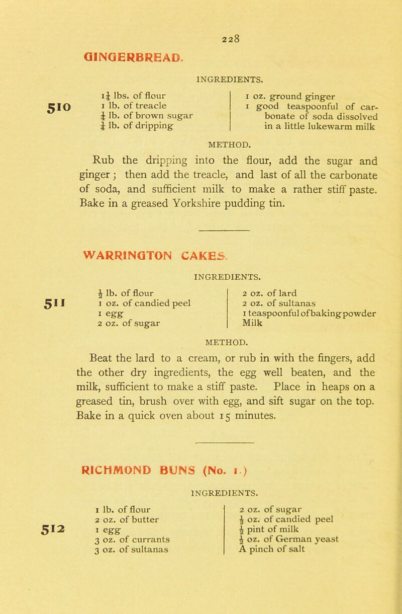 GINGERBREAD. 510 INGREDIENTS. IJ lbs. of flour I lb. of treacle i lb. of brown sug’ar i lb. of dripping- I oz. ground ginger I good teaspoonful of car- bonate of soda dissolved in a little lukewarm milk METHOD. Rub the dripping into the flour, add the sugar and ginger ; then add the treacle, and last of all the carbonate of soda, and sufficient milk to make a rather stiff paste. Bake in a greased Yorkshire pudding tin. WARRINGTON CAKES. INGREDIENTS. 5*1 J lb. of flour I oz. of candied peel 1 egg 2 oz. of sugar 2 oz. of lard 2 oz. of sultanas I teaspoonful of baking powder Milk METHOD. Beat the lard to a cream, or rub in with the fingers, add the other dry ingredients, the egg well beaten, and the milk, sufficient to make a stiff paste. Place in heaps on a greased tin, brush over with egg, and sift sugar on the top. Bake in a quick oven about 15 minutes. RICHMOND BUNS (No. 1.) 5*2 1 lb. of flour 2 oz. of butter I egg 3 oz. of currants 3 oz. of sultanas INGREDIENTS. 2 oz. of sugar i oz. of candied peel 4 pint of milk j oz. of German yeast A pinch of salt