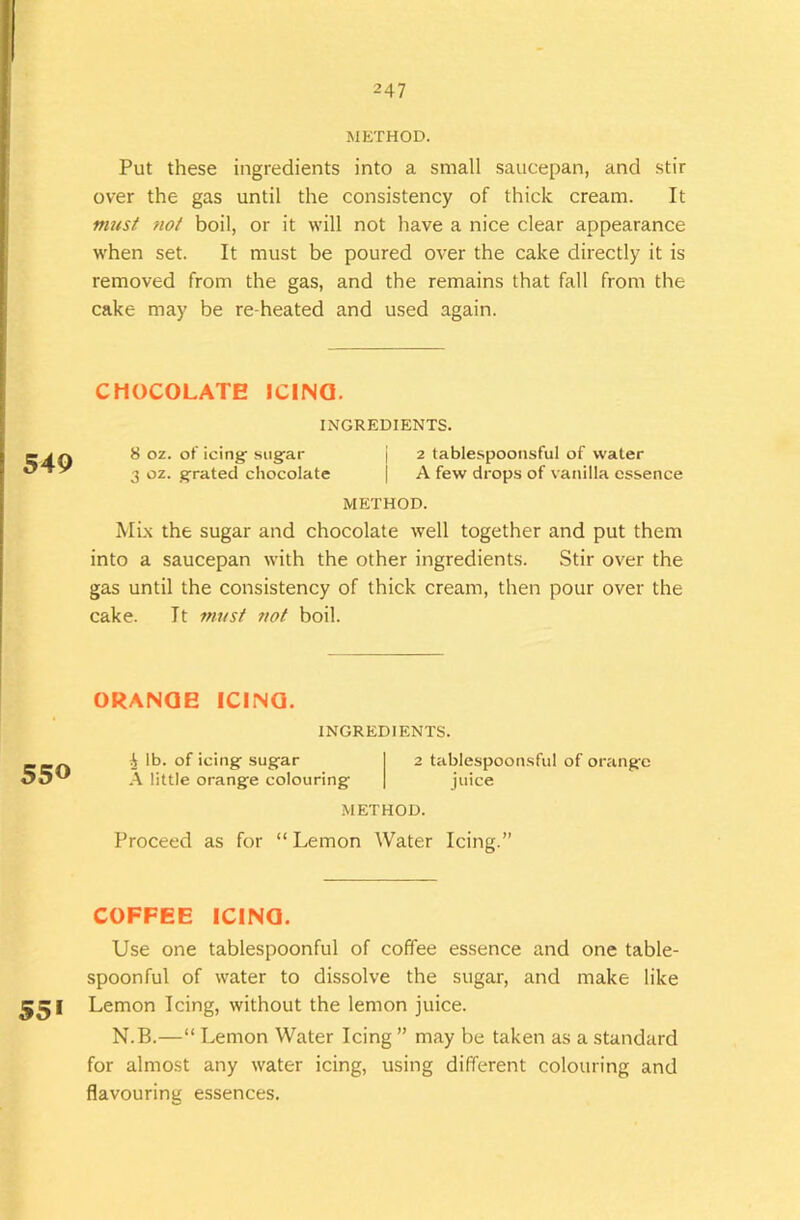 METHOD. Put these ingredients into a small saucepan, and stir over the gas until the consistency of thick cream. It must 7iot boil, or it will not have a nice clear appearance when set. It must be poured over the cake directly it is removed from the gas, and the remains that fall from the cake may be re heated and used again. CHOCOLATE ICIINQ. INGREDIENTS. 8 oz. of icing- sugar | 2 tablespoonsful of water 3 oz. grated chocolate | A few drops of vanilla essence METHOD. Mix the sugar and chocolate well together and put them into a saucepan with the other ingredients. Stir over the gas until the consistency of thick cream, then pour over the cake. It must tiot boil. ORANGE ICING. INGREDIENTS. 550 i lb. of icing sugar 2 tablespoonsful of orange A little orange colouring juice METHOD. Proceed as for “Lemon Water Icing.” COFFEE ICING. Use one tablespoonful of coffee essence and one table- spoonful of water to dissolve the sugar, and make like Lemon Icing, without the lemon juice. N.B.—“ Lemon Water Icing ” may be taken as a standard for almost any water icing, using different colouring and flavouring essences.