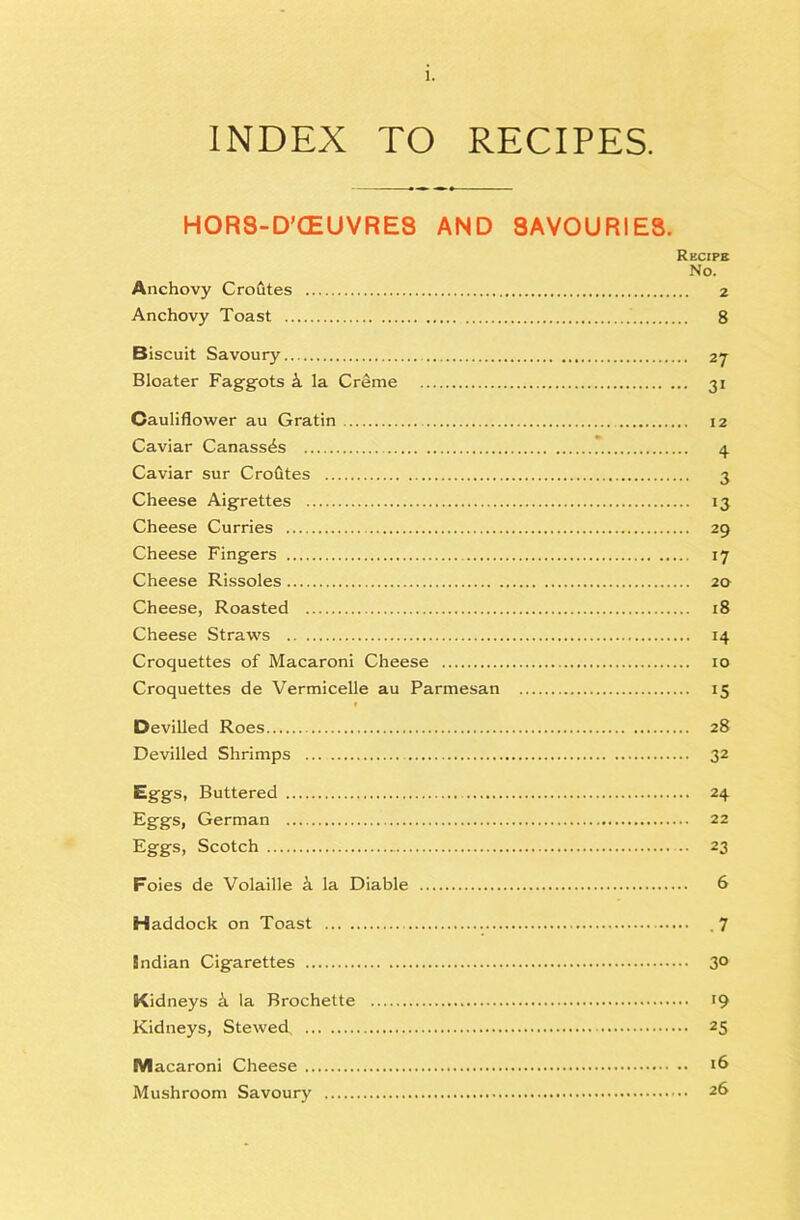 INDEX TO RECIPES. HOR8-D’<EUVRE8 AND 8AVOURIE8. Recipe No. Anchovy Crofites 2 Anchovy Toast 8 Biscuit Savoury 27 Bloater Faggots k la Creme 31 Cauliflower au Gratin 12 Caviar Canass^s 4 Caviar sur Crofites 3 Cheese Aigrettes 13 Cheese Curries 29 Cheese Fingers 17 Cheese Rissoles 20 Cheese, Roasted 18 Cheese Straws 14 Croquettes of Macaroni Cheese 10 Croquettes de Vermicelle au Parmesan 15 t Devilled Roes 28 Devilled Shrimps 32 Eggs, Buttered 24 Eggs, German 22 Eggs, Scotch 23 Foies de Volaille k la Diable 6 Haddock on Toast ,7 Indian Cigarettes 3° Kidneys k la Brochette 19 Kidneys, Stewed 25 Macaroni Cheese Mushroom Savoury 2S