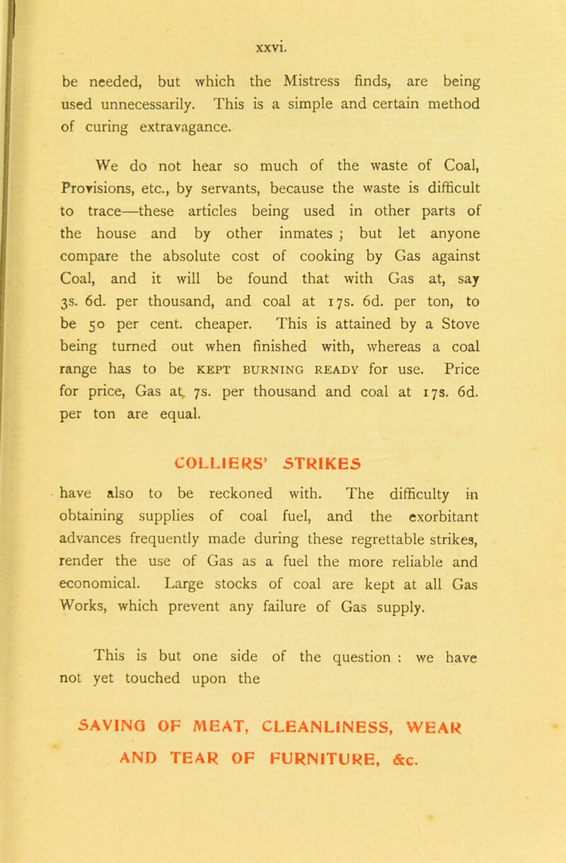 be needed, but which the Mistress finds, are being used unnecessarily. This is a simple and certain method of curing extravagance. We do not hear so much of the waste of Coal, Provisions, etc., by servants, because the waste is difficult to trace—these articles being used in other parts of the house and by other inmates ; but let anyone compare the absolute cost of cooking by Gas against Coal, and it will be found that with Gas at, say 3s. 6d. per thousand, and coal at 17s. 6d. per ton, to be 50 per cent, cheaper. This is attained by a Stove being turned out when finished with, whereas a coal range has to be kept burning ready for use. Price for price. Gas at, 7s. per thousand and coal at 17s. 6d. per ton are equal. COLLIERS’ STRIKES have also to be reckoned with. The difficulty in obtaining supplies of coal fuel, and the exorbitant advances frequently made during these regrettable strikes, render the use of Gas as a fuel the more reliable and economical. Large stocks of coal are kept at all Gas Works, which prevent any failure of Gas supply. This is but one side of the question : we have not yet touched upon the SAVING OF MEAT, CLEANLINESS, WEAR AND TEAR OF FURNITURE, &c.