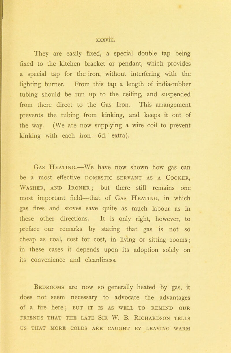They are easily fixed, a special double tap being fixed to the kitchen bracket or pendant, which provides a special tap for the iron, without interfering with the lighting burner. From this tap a length of india-rubber tubing should be run up to the ceiling, and suspended from there direct to the Gas Iron. This arrangement prevents the tubing from kinking, and keeps it out of the way. (We are now supplying a wire coil to prevent kinking with each iron—6d. extra). Gas Heating.—We have now shown how gas can be a most effective domestic servant as a Cooker, Washer, and Ironer ; but there still remains one most important field—that of Gas Heating, in which gas fires and stoves save quite as much labour as in these other directions. It is only right, however, to preface our remarks by stating that gas is not so cheap as coal, cost for cost, in living or sitting rooms; in these cases it depends upon its adoption solely on its convenience and cleanliness. Bedrooms are now so generally heated by gas, it does not seem necessary to advocate the advantages of a fire here; but it is as well to remind our FRIENDS THAT THE LATE SiR W. B. RiCHARDSON TELLS US THAT MORE COLDS ARE CAUGHT BY LEAVING WARM