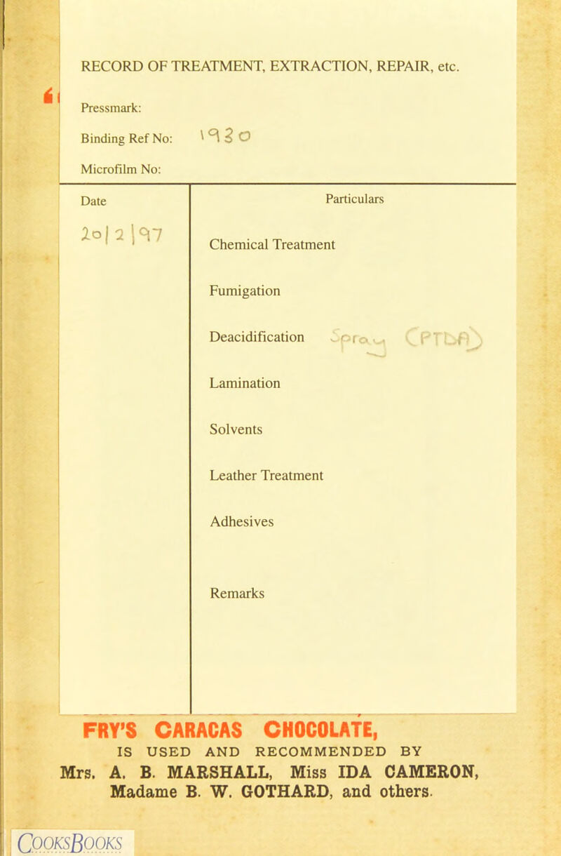 RECORD OF TREATMENT, EXTRACTION, REPAIR, etc. Pressmark: Binding Ref No: ' ^ 2 O Microfilm No: Date Particulars 2oj 2 Chemical Treatment I Fumigation Deacidification I of Lamination Solvents Leather Treatment Adhesives Remarks FRY’S CARACAS CHOCOLATE, IS USED AND RECOMMENDED BY Mrs. A. B. MARSHALL, Miss IDA CAMERON, Madame B. W. GOTHARD, and others. CQQksBooks