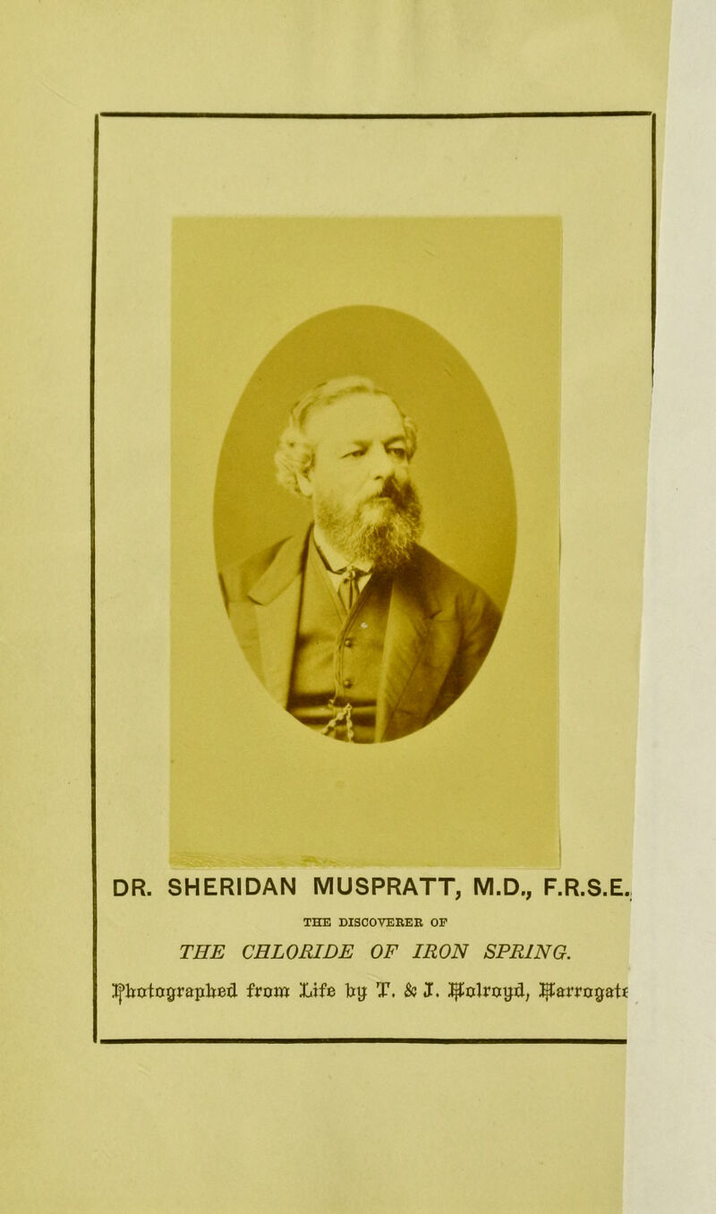 DR. SHERIDAN MUSPRATT, M.D., F.R.S.E, THE DISCOVERER OF THE CHLORIDE OF IRON SPRING. itjtyotograplred. from Life bg T. & J. ^olrotjd, ^arrogate