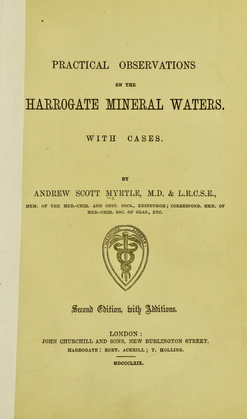 ON THE HARROGATE MINERAL WATERS. WITH CASES. BY ANDREW SCOTT MYRTLE, M.D. & L.R.C.S.E., -a 7 MEM. OF THE MED.-CHIE. AND OBST. SOCS., EDINBURGH ; CORRESPOND. MEM. OF MED.-CHIR. SOC. OF GLAS., ETC. Second (Kbttion, foitjj ^bbitions. LONDON: JOHN CHURCHILL AND SONS, NEW BURLINGTON STREET. HARROGATE : ROBT. ACKRILL ; T. HOLLINS. MDCCCLXIX.