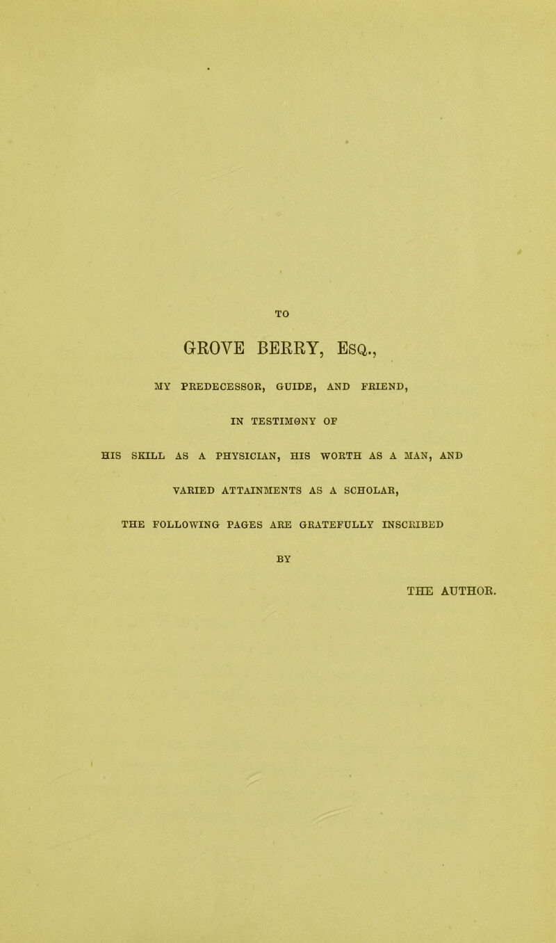 TO GROYE BERRY, Esq., MY PREDECESSOR, GUIDE, AND FRIEND, IN TESTIMONY OF HIS SKILL AS A PHYSICIAN, HIS WORTH AS A MAN, AND VARIED ATTAINMENTS AS A SCHOLAR, THE FOLLOWING PAGES ARE GRATEFULLY INSCRIBED BY THE AUTHOE.