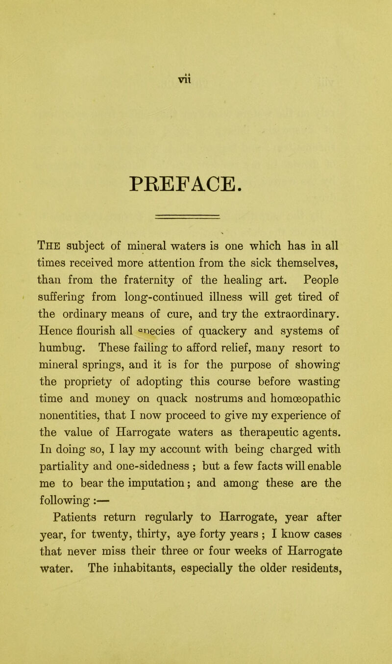 * 4 Vll PREFACE. The subject of mineral waters is one which has in all times received more attention from the sick themselves, than from the fraternity of the healing art. People suffering from long-continued illness will get tired of the ordinary means of cure, and try the extraordinary. Hence flourish all anecies of quackery and systems of humbug. These failing to afford relief, many resort to mineral springs, and it is for the purpose of showing the propriety of adopting this course before wasting time and money on quack nostrums and homoeopathic nonentities, that I now proceed to give my experience of the value of Harrogate waters as therapeutic agents. In doing so, I lay my account with being charged with partiality and one-sidedness ; but a few facts will enable me to bear the imputation; and among these are the following :— Patients return regularly to Harrogate, year after year, for twenty, thirty, aye forty years ; I know cases that never miss their three or four weeks of Harrogate water. The inhabitants, especially the older residents,