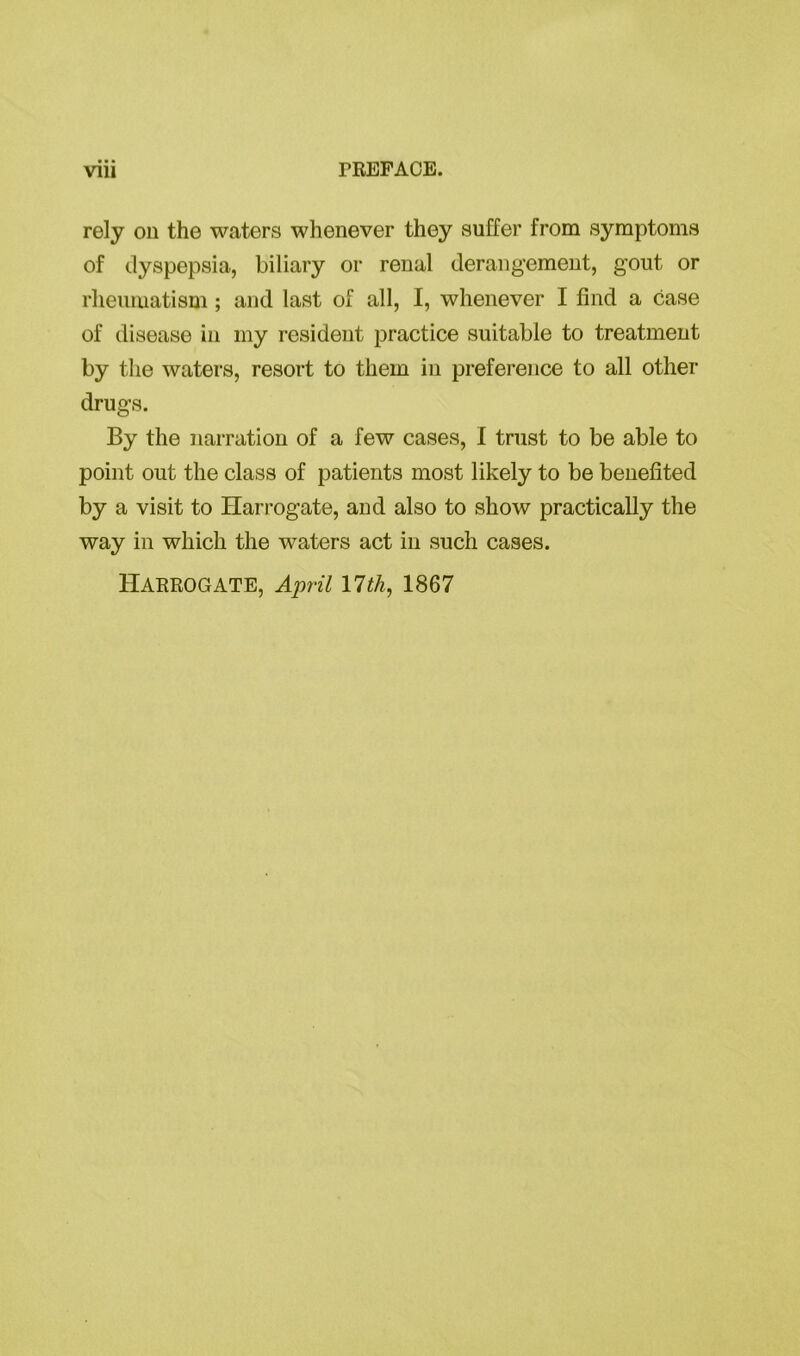 rely on the waters whenever they suffer from symptoms of dyspepsia, biliary or renal derangement, gout or rheumatism ; and last of all, I, whenever I find a case of disease in my resident practice suitable to treatment by the waters, resort to them in preference to all other drugs. By the narration of a few cases, I trust to be able to point out the class of patients most likely to be benefited by a visit to Harrogate, and also to show practically the way in which the waters act in such cases.