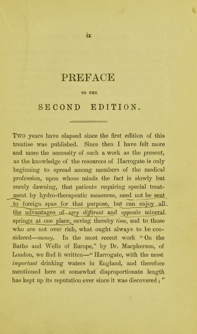 PREFACE TO THE SECOND EDITION. Two years have elapsed since the first edition of this treatise was published. Since then I have felt more and more the necessity of such a work as the present, as the knowledge of the resources of Harrogate is only beginning to spread among members of the medical profession, upon whose minds the fact is slowly but surely dawning, that patients requiring special treat- ment by hydro-therapeutic measures, need not be sent to foreign spas for that purpose, but can enjoy___alL- tlie advantages_oL-xgry different and opposite mineral, springs at one place, saving thereby time, and to those who are not over rich, what ought always to be con- sidered—money. In the most recent work “ On the Baths and Wells of Europe,” by Dr. Macpherson, of London, we find it written—“ Harrogate, with the most important drinking waters in England, and therefore mentioned here at somewhat disproportionate length has kept up its reputation ever since it was discovered ; ”