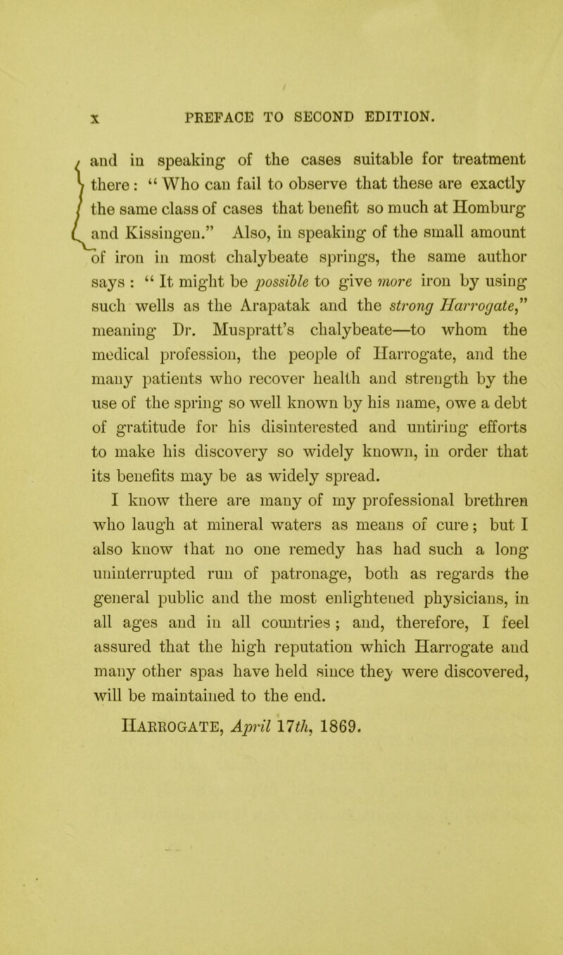 PREFACE TO SECOND EDITION. and in speaking of the cases suitable for treatment there : “ Who can fail to observe that these are exactly the same class of cases that benefit so much at Homburg and Kissingen.” Also, in speaking of the small amount of iron in most chalybeate springs, the same author says : “It might be jwssible to give more iron by using such wells as the Arapatak and the strong Harrogate,” meaning Dr. Muspratt’s chalybeate—to whom the medical profession, the people of Harrogate, and the many patients who recover health and strength by the use of the spring so well known by his name, owe a debt of gratitude for his disinterested and untiring efforts to make his discovery so widely known, in order that its benefits may be as widely spread. I know there are many of my professional brethren who laugh at mineral waters as means of cure; but I also know that no one remedy has had such a long uninterrupted run of patronage, both as regards the general public and the most enlightened physicians, in all ages and in all countries; and, therefore, I feel assured that the high reputation which Harrogate and many other spas have held since they were discovered, will be maintained to the end. Harrogate, April nth 1869.