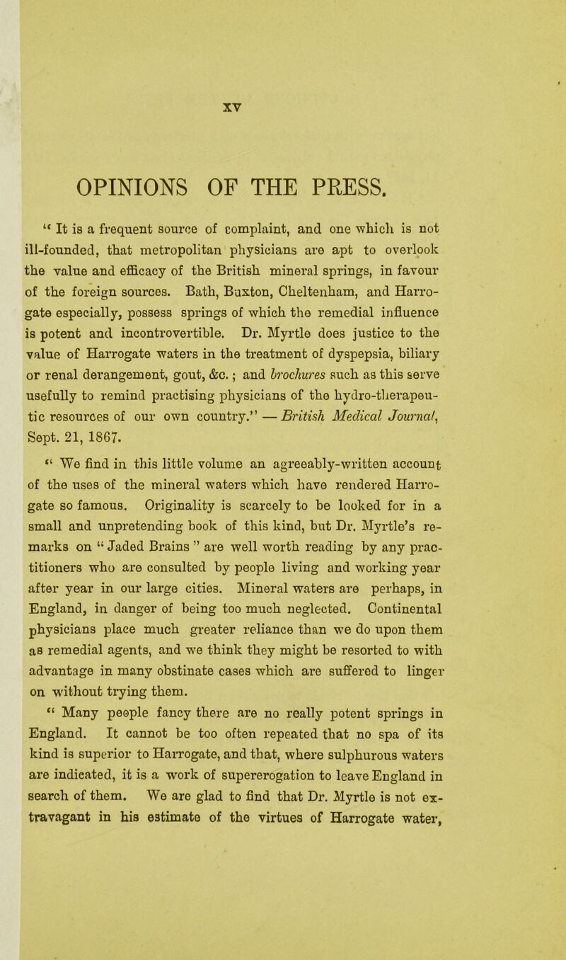 OPINIONS OF THE PRESS. “ It is a frequent source of complaint, and one -which is not ill-founded, that metropolitan physicians are apt to overlook the value and efficacy of the British mineral springs, in favour of the foreign sources. Bath, Buxton, Cheltenham, and Harro- gate especially, possess springs of which the remedial influence is potent and incontrovertible. Dr. Myrtle does justice to the value of Harrogate waters in the treatment of dyspepsia, biliary or renal derangement, gout, &c.; and brochures such as this serve usefully to remind practising physicians of the hydro-therapeu- tic resources of our own country.”—British Medical Journal, Sept. 21, 1867. “ We find in this little volume an agreeably-written account of the uses of the mineral waters which have rendered Harro- gate so famous. Originality is scarcely to be looked for in a small and unpretending book of this kind, but Dr. Myrtle’s re- marks on 11 Jaded Brains ” are well worth reading by any prac- titioners who are consulted by people living and working year after year in our large cities. Mineral waters are perhaps, in England, in danger of being too much neglected. Continental physicians place much greater reliance than we do upon them as remedial agents, and we think they might be resorted to with advantage in many obstinate cases which are suffered to linger on without trying them. “ Many people fancy there are no really potent springs in England. It cannot be too often repeated that no spa of its kind is superior to Harrogate, and that, where sulphurous waters are indicated, it is a work of supererogation to leave England in search of them. We are glad to find that Dr. Myrtle is not ex- travagant in his estimate of the virtues of Harrogate water,