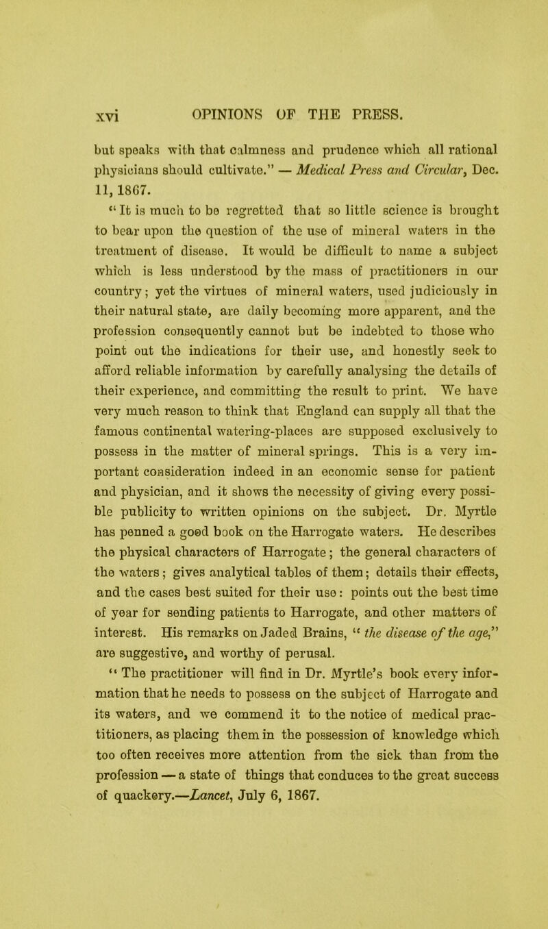 OPINIONS OF THE PRESS. but speaks with that calmness and prudenco which all rational physicians should cultivate.” — Medical. Press and Circular} Dec. 11, 18G7. “ It is much to be regretted that so little science is brought to bear upon the question of the use of mineral waters in the treatment of disease. It would be difficult to name a subject which is less understood by the mass of practitioners in our country; yet the virtues of mineral waters, used judiciously in their natural state, are daily becoming more apparent, and the profession consequent!y cannot but be indebted to those who point out the indications for their use, and honestly seek to afford reliable information by carefully analysing the details of their experience, and committing the result to print. We have very much reason to think that England can supply all that the famous continental watering-places are supposed exclusively to possess in the matter of mineral springs. This is a very im- portant consideration indeed in an economic sense for patient and physician, and it shows the necessity of giving every possi- ble publicity to written opinions on the subject. Dr, Myrtle has penned a good book on the Harrogate waters. He describes the physical characters of Harrogate ; the general characters of the waters ; gives analytical tables of them; details their effects, and the cases best suited for their use: points out the best time of year for sending patients to Harrogate, and other matters of interest. His remarks on Jaded Brains, “ the disease of the age are suggestive, and worthy of perusal. “ The practitioner will find in Dr. Myrtle’s book every infor- mation that he needs to possess on the subject of Harrogate and its waters, and we commend it to the notice of medical prac- titioners, as placing them in the possession of knowledge which too often receives more attention from the sick than from the profession — a state of things that conduces to the great success of quackery.—Lancet, July 6, 1867.