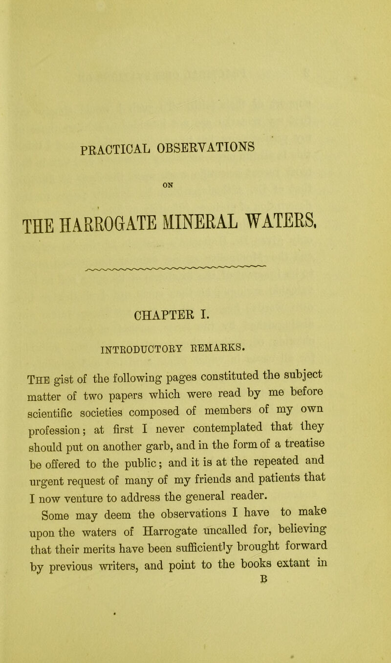 PRACTICAL OBSERVATIONS ON THE HARROGATE MINERAL WATERS, CHAPTER I. INTRODUCTORY REMARKS. The gist of the following pages constituted the subject matter of two papers which were read by me before scientific societies composed of members of my own profession; at first I never contemplated that they should put on another garb, and in the form of a treatise be offered to the public; and it is at the repeated and urgent request of many of my friends and patients that I now venture to address the general reader. Some may deem the observations I have to make upon the waters of Harrogate uncalled for, believing that their merits have been sufficiently brought forward by previous writers, and point to the books extant in B