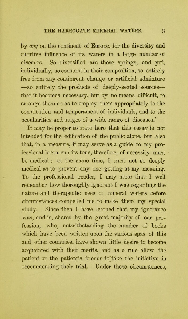 by any on the continent of Europe, for the diversity and curative influence of its waters in a large number of diseases. So diversified are these springs, and yet, individually, so constant in their composition, so entirely free from any contingent change or artificial admixture —so entirely the products of deeply-seated sources— that it becomes necessary, but by no means difficult, to arrange them so as to employ them appropriately to the constitution and temperament of individuals, and to the peculiarities and stages of a wide range of diseases.” It may be proper to state here that this essay is not intended for the edification of the public alone, but also that, in a measure, it may serve as a guide to my pro- fessional brethren ; its tone, therefore, of necessity must be medical; at the same time, I trust not so deeply medical as to prevent any one getting at my meaning. To the professional reader, I may state that I well remember how thoroughly ignorant I was regarding the nature and therapeutic uses of mineral waters before circumstances compelled me to make them my special study. Since then I have learned that my ignorance was, and is, shared by the great majority of our pro- fession, who, notwithstanding the number of books which have been written upon the various spas of this and other countries, have shown little desire to become acquainted with their merits, and as a rule allow the patient or the patient’s friends to'take the initiative in recommending their trial. Under these circumstances,