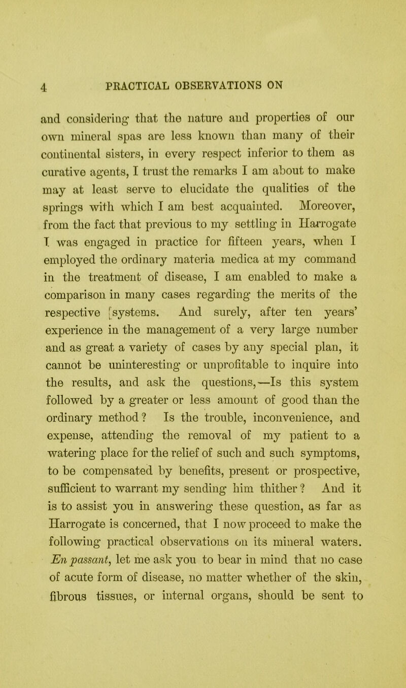 and considering that the nature and properties of our own mineral spas are less known than many of their continental sisters, in every respect inferior to them as curative agents, I trust the remarks I am about to make may at least serve to elucidate the qualities of the springs with which I am best acquainted. Moreover, from the fact that previous to my settling in Harrogate T was engaged in practice for fifteen years, when I employed the ordinary materia medica at my command in the treatment of disease, I am enabled to make a comparison in many cases regarding the merits of the respective [systems. And surely, after ten years’ experience in the management of a very large number and as great a variety of cases by any special plan, it cannot be uninteresting or unprofitable to inquire into the results, and ask the questions,—Is this system followed by a greater or less amount of good than the ordinary method? Is the trouble, inconvenience, and expense, attending the removal of my patient to a watering place for the relief of such and such symptoms, to be compensated by benefits, present or prospective, sufficient to warrant my sending him thither ? And it is to assist you in answering these question, as far as Harrogate is concerned, that I now proceed to make the following practical observations on its mineral waters. En passant, let me ask you to bear in mind that no case of acute form of disease, no matter whether of the skin, fibrous tissues, or internal organs, should be sent to